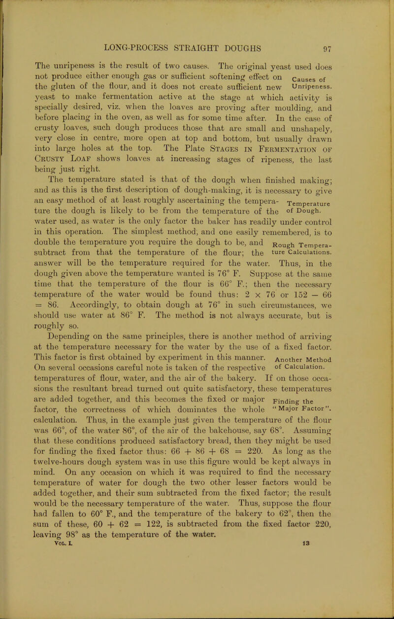 The unripeness is the result of two causes. The original yeast used does not produce either enough gas or sufficient softening effect on causes of the gluten of the flour, and it does not create sufficient new Unripeness, yeast to make fermentation active at the stage at which activity is specially desired, viz. when the loaves are proving after moulding, and before placing in the oven, as well as for some time after. In the case of crusty loaves, such dough produces those that are small and unshapely, very close in centre, more open at top and bottom, but usually drawn into large holes at the top. The Plate Stages in Fermentation of Crusty Loaf shows loaves at increasing stages of ripeness, the last being just right. The temperature stated is that of the dough when finished making; and as this is the first description of dough-making, it is necessary to give an easy method of at least roughly ascertaining the tempera- Temperature ture the dough is likely to be from the temperature of the of Dough, water used, as water is the only factor the baker has readily under control in this operation. The simplest method, and one easily remembered, is to double the temperature you require the dough to be, and Rough Tempera- subtract from that the temperature of the flour; the ture Calculations, answer will be the temperature required for the water. Thus, in the dough given above the temperature wanted is 76° F. Suppose at the same time that the temperature of the flour is 66° F.; then the necessary temperature of the water would be found thus: 2 x 76 or 152 — 66 = 86. Accordingly, to obtain dough at 76° in such circumstances, we should use water at 86° F. The method is not always accurate, but is roughly so. Depending on the same principles, there is another method of arriving at the temperature necessary for the water by the use of a fixed factor. This factor is first obtained by experiment in this manner. Another Method On several occasions careful note is taken of the respective of Calculation, temperatures of flour, water, and the air of the bakery. If on those occa- sions the resultant bread turned out quite satisfactory, these temperatures are added together, and this becomes the fixed or major Finding the factor, the correctness of which dominates the whole “Major Factor”, calculation. Thus, in the example just given the temperature of the flour was 66°, of the water 86°, of the air of the bakehouse, say 68°. Assuming that these conditions produced satisfactory bread, then they might be used for finding the fixed factor thus: 66 + 86 + 68 = 220. As long as the twelve-hours dough system was in use this figure would be kept always in mind. On any occasion on which it was required to find the necessary temperature of water for dough the two other lesser factors would be added together, and their sum subtracted from the fixed factor; the result would be the necessary temperature of the water. Thus, suppose the flour had fallen to 60° F., and the temperature of the bakery to 62°, then the sum of these, 60 + 62 = 122, is subtracted from the fixed factor 220, leaving 98° as the temperature of the water. VOL. L 13