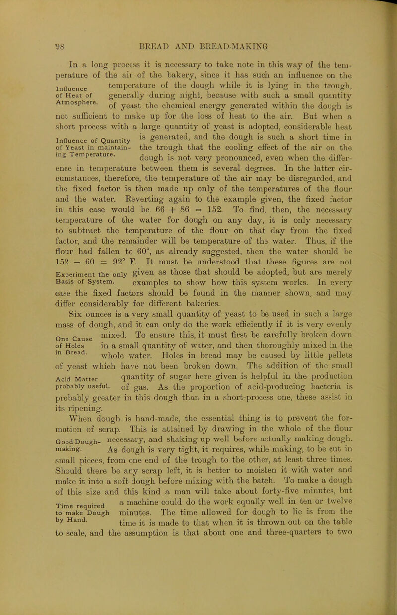 In a long process it is necessary to take note in this way of the tem- perature of the air of the bakery, since it has such an influence on the influence temperature of the dough while it is lying in the trough, of Heat of generally during night, because with such a small quantity Atmosphere. Q£ yeasj. £pe chemical energy generated within the dough is not sufficient to make up for the loss of heat to the air. But when a short process with a large quantity of yeast is adopted, considerable heat Influence of Quantity is generated, and the dough is such a short time in of Yeast in maintain- the trough that the cooling effect of the air on the mg Temperature. dough is not very pronounced, even when the differ- ence in temperature between them is several degrees. In the latter cir- cumstances, therefore, the temperature of the air may be disregarded, and the fixed factor is then made up only of the temperatures of the flour and the water. Reverting again to the example given, the fixed factor in this case would be 66 + 86 = 152. To find, then, the necessary temperature of the water for dough on any day, it is only necessary to subtract the temperature of the flour on that day from the fixed factor, and the remainder will be temperature of the water. Thus, if the flour had fallen to 60°, as already suggested, then the water should be 152 — 60 = 92° F. It must be understood that these figures are not Experiment the only given as those that should be adopted, but are merety Basis of System. examples to show how this system works. In eveiy case the fixed factors should be found in the manner shown, and may differ considerably for different bakeries. Six ounces is a very small quantity of yeast to be used in such a large mass of dough, and it can only do the work efficiently if it is very evenly One Cause mixed- To ensure this, it must first be carefully broken down of Holes in a small quantity of water, and then thoroughly mixed in the m Bread. whole water. Holes in bread may be caused by little pellets of yeast which have not been broken down. The addition of the small Acid Matter quantity of sugar here given is helpful in the production probably useful. Gf gas. As the proportion of acid-producing bacteria is probably greater in this dough than in a short-process one, these assist in its ripening. When dough is hand-made, the essential thing is to prevent the for- mation of scrap. This is attained by drawing in the whole of the flour Good Dough- necessary, and shaking up well before actually making dough, making. As dough is very tight, it requires, while making, to be cut in small pieces, from one end of the trough to the other, at least three times. Should there be any scrap left, it is better to moisten it with water and make it into a soft dough before mixing with the batch. To make a dough of this size and this kind a man will take about forty-five minutes, but Time required a mac^ine could do the work equally well in ten or twelve to make Dough minutes. The time allowed for dough to lie is from the by Hand. time it is made to that when it is thrown out on the table to scale, and the assumption is that about one and three-quarters to two