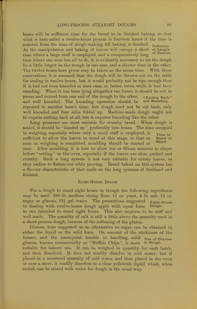 hours will be sufficient time for the bread to be finished baking, so that what is here called a twelve-hours process is fourteen hours if the time is counted from the time of dough-making till baking is finished. Definitjon As the manipulation and baking of loaves will occupy a short of Length time where a large staff is employed, and a comparatively long of Process- time where one man has all to do, it is evidently necessary to let the dough lie a little longer in the trough in one case, and a shorter time in the other. The twelve hours here given may be taken as the mean time. With those reservations, it is assumed that the dough will be thrown out on the table for scaling in twelve hours; but it would probably not be ripe enough then if it had not been kneaded at least once, or, better, twice while it had been standing. When it has been lying altogether ten hours, it should be cut in pieces and turned from one end of the trough to the other, « cutting Back” and well kneaded. The kneading operation should be and Kneading, repeated in another hour’s time; but dough need not be cut back, only well kneaded, and four sides folded up. Machine-made dough ought not to require cutting back at all, but it requires kneading like the other. Long processes are most suitable for crumby bread. When dough is scaled, it should be “ handed up ”, preferably into boxes. The time occupied in weighing, especially where only a small staff is employed, is Time to sufficient to allow the loaves to stand at this stage, so that as Stand on soon as weighing is completed, moulding should be started at Board- once. After moulding, it is best to allow ten or fifteen minutes to elapse before “setting” in the oven, especially if the loaves are close packed and crumby. Such a long system is not very suitable for crusty loaves, as they incline to flatten out while proving. Bread baked on this system has a flavour characteristic of that made on the long systems of Scotland and Ireland. Eight-Hours Dough For a dough to stand eight hours in trough the following ingredients may be used: 280 lb. medium strong flour, 11 oz. yeast, 4 lb. salt, 12 oz. sugar or glucose, 13i gal. water. The precautions suggested Eight-Hours in dealing with twelve-hours dough apply with equal force Dough, to one intended to stand eight hours. This also requires to be stiff and well made. The quantity of salt is still a little above the quantity used in a short-process dough, because of the softening of the gluten. Glucose, here suggested as an alternative to sugar, can be obtained in either the liquid or the solid form. On account of the stickiness of the former, and the consequent trouble in handling, solid Use of Glucose glucose, known commercially as “Buffalo Chips”, is more in Dough, suitable for bakers’ use. It can be weighed in quantity for each batch, and then dissolved. It does not readily dissolve in cold water; but if placed in a measured quantity of cold water, and then placed in the oven or over a stove, it readily dissolves to a clear yellowish liquid, which, when cooled, can be mixed with water for dough in the usual way.