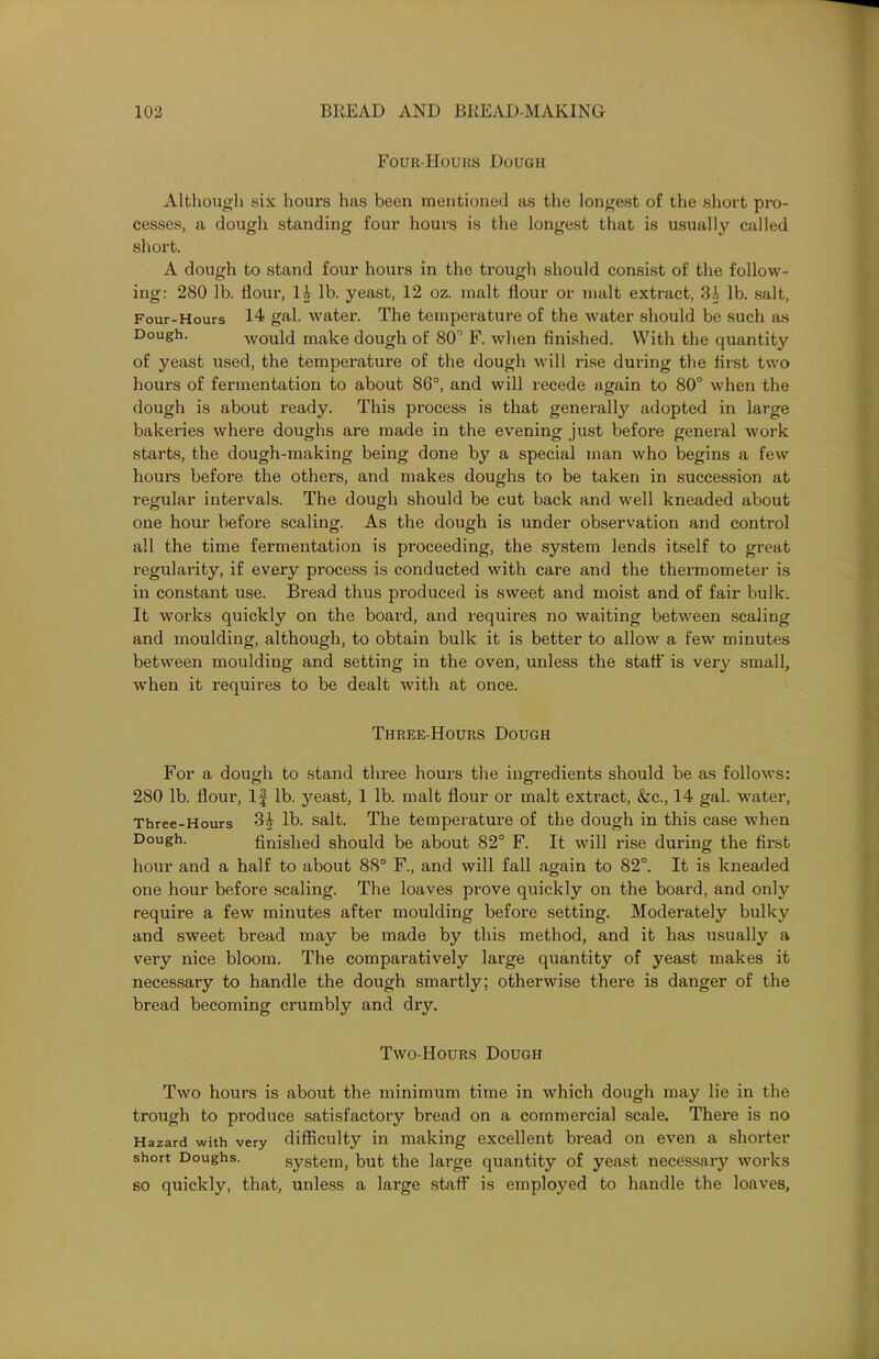 Four-Hours Dough Although six hours has been mentioned as the longest of the short pro- cesses, a dough standing four hours is the longest that is usually called short. A dough to stand four hours in the trough should consist of the follow- ing: 280 lb. flour, li lb. yeast, 12 oz. malt flour or malt extract, 31 lb. salt, Four-Hours 14 gal. water. The temperature of the water should be such as Dough. would make dough of 80° F. when finished. With the quantity of yeast used, the temperature of the dough will rise during the first two hours of fermentation to about 86°, and will recede again to 80° when the dough is about ready. This process is that generally adopted in large bakeries where doughs are made in the evening just before general work starts, the dough-making being done by a special man who begins a few houi’s before the others, and makes doughs to be taken in succession at regular intervals. The dough should be cut back and well kneaded about one hour before scaling. As the dough is under observation and control all the time fermentation is proceeding, the system lends itself to great regulai’ity, if eveiy process is conducted with care and the thermometer is in constant use. Bi'ead thus produced is sweet and moist and of fair bulk. It works quickly on the board, and requires no waiting between scaling and moulding, although, to obtain bulk it is better to allow a few minutes between moulding and setting in the oven, unless the staff is very small, when it inquires to be dealt with at once. Three-Hours Dough For a dough to stand three hours the ingredients should be as follows: 280 lb. floui', If lb. yeast, 1 lb. malt flour or malt extract, &c., 14 gal. water, Three-Hours lb. salt. The temperature of the dough in this case when Dough. finished should be about 82° F. It will l’ise during the fii’st hour and a half to about 88° F., and will fall again to 82°. It is kneaded oxxe hour before scaling. The loaves prove quickly on the board, and only requix'e a few minutes after moulding before setting. Modei’ately bulky and sweet bread may be made by this method, and it has usually a very nice bloom. The comparatively lai’ge quaxxtity of yeast makes it xxecessary to handle the dough sxnartly; otherwise there is danger of the bread becoming crumbly and dxy. Two-Hours Dough Two hours is about the minimum tixne in which dough may lie in the trough to produce satisfactory bread on a commercial scale. There is no Hazard with very difficulty in making excellent bread on even a shorter short Doughs. system, but the large quantity of yeast necessary works so quickly, that, unless a large staff is employed to handle the loaves,