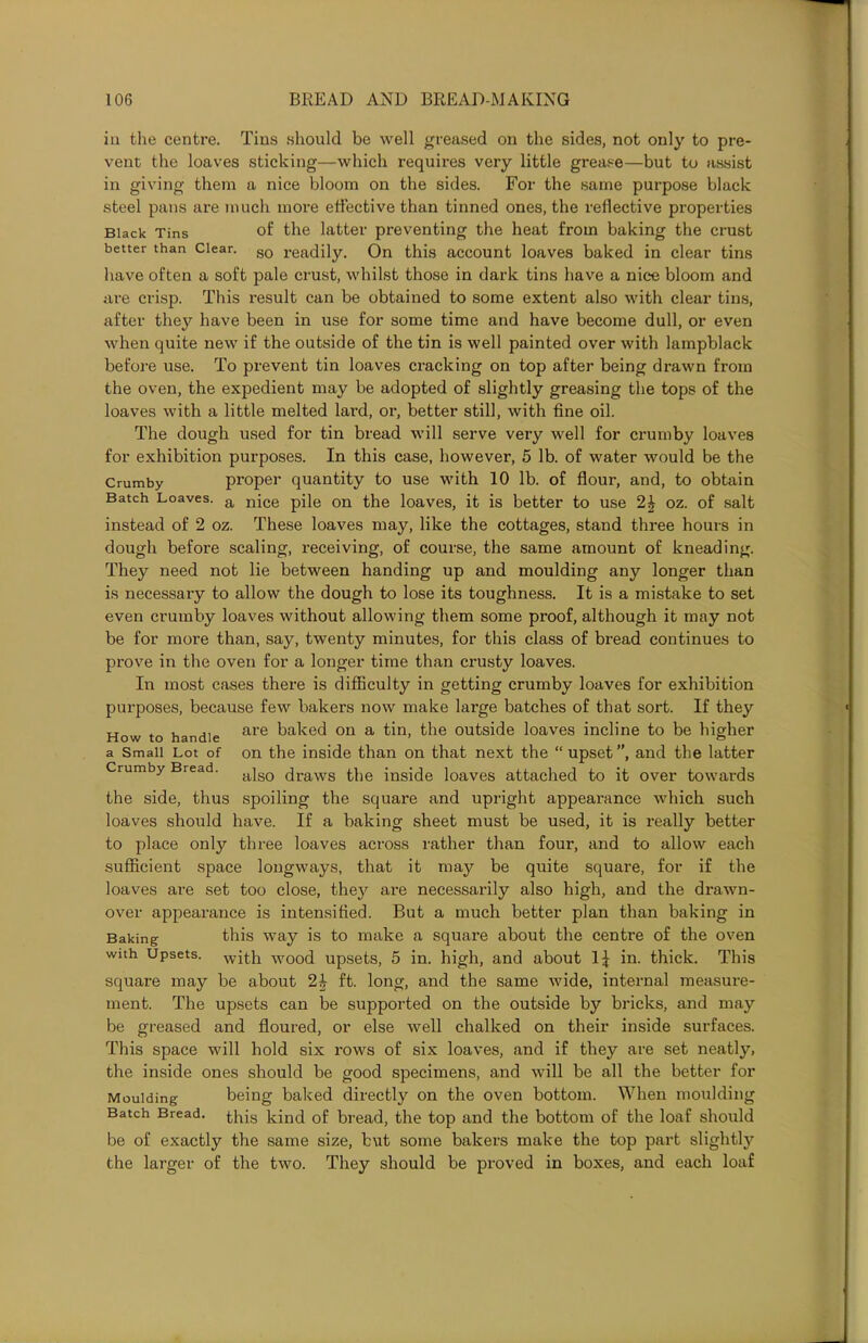 in the centre. Tins should be well greased on the sides, not only to pre- vent the loaves sticking—which requires very little grease—but to assist in giving them a nice bloom on the sides. For the same purpose black steel pans are much more effective than tinned ones, the reflective properties Black Tins of the latter preventing the heat from baking the crust better than Clear. g0 readily. On this account loaves baked in clear tins have often a soft pale crust, whilst those in dark tins have a nice bloom and are crisp. This result can be obtained to some extent also with clear tins, after they have been in use for some time and have become dull, or even when quite new if the outside of the tin is well painted over with lampblack before use. To prevent tin loaves cracking on top after being drawn from the oven, the expedient may be adopted of slightly greasing the tops of the loaves with a little melted lard, or, better still, with fine oil. The dough used for tin bread will serve very well for crumby loaves for exhibition purposes. In this case, however, 5 lb. of water would be the Crumby proper quantity to use with 10 lb. of flour, and, to obtain Batch Loaves. a njce pile 0n the loaves, it is better to use 2£ oz. of salt instead of 2 oz. These loaves may, like the cottages, stand three hours in dough before scaling, receiving, of course, the same amount of kneading. They need not lie between handing up and moulding any longer than is necessary to allow the dough to lose its toughness. It is a mistake to set even crumby loaves without allowing them some proof, although it may not be for more than, say, twenty minutes, for this class of bread continues to prove in the oven for a longer time than crusty loaves. In most cases there is difficulty in getting crumby loaves for exhibition purposes, because few bakers now make large batches of that sort. If they How to handle are baked on a ^n> outside loaves incline to be higher a Small Lot of on the inside than on that next the “upset”, and the latter Crumby Bread. ajgo ^raws ^fie biside loaves attached to it over towards the side, thus spoiling the square and upright appearance which such loaves should have. If a baking sheet must be used, it is really better to place only three loaves across rather than four, and to allow each sufficient space longways, that it may be quite square, for if the loaves are set too close, they are necessarily also high, and the drawn- over appearance is intensified. But a much better plan than baking in Baking this way is to make a square about the centre of the oven with Upsets, with wood upsets, 5 in. high, and about 1^ in. thick. This square may be about 2£ ft. long, and the same wide, internal measure- ment. The upsets can be supported on the outside by bricks, and may be greased and floured, or else well chalked on their inside surfaces. This space will hold six rows of six loaves, and if they are set neatly, the inside ones should be good specimens, and will be all the better for Moulding being baked directly on the oven bottom. When moulding Batch Bread. this bind 0f bread, the top and the bottom of the loaf should be of exactly the same size, but some bakers make the top part slightty the larger of the two. They should be proved in boxes, and each loaf