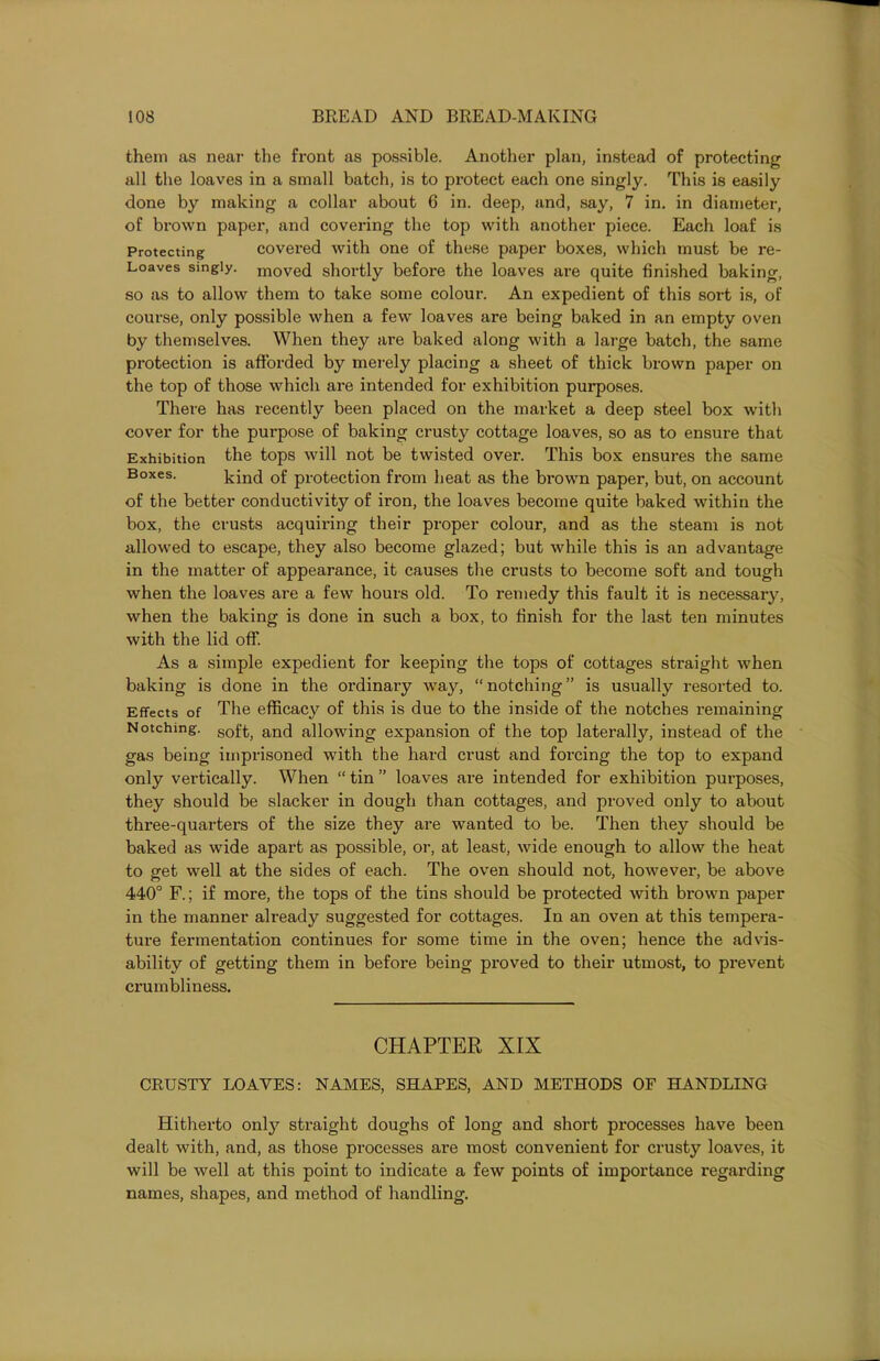 them as near the front as possible. Another plan, instead of protecting all the loaves in a small batch, is to protect each one singly. This is easily done by making a collar about 6 in. deep, and, say, 7 in. in diameter, of brown paper, and covering the top with another piece. Each loaf is Protecting covered with one of these paper boxes, which must be re- Loaves singly. m0Ved shortly before the loaves are quite finished baking, so as to allow them to take some colour. An expedient of this sort is, of course, only possible when a few loaves are being baked in an empty oven by themselves. When they are baked along with a large batch, the same protection is afforded by merely placing a sheet of thick brown paper on the top of those which are intended for exhibition purposes. There has recently been placed on the market a deep steel box with cover for the purpose of baking crusty cottage loaves, so as to ensure that Exhibition the tops will not be twisted over. This box ensures the same Boxes. kind of protection from heat as the brown paper, but, on account of the better conductivity of iron, the loaves become quite baked within the box, the crusts acquiring their proper colour, and as the steam is not allowed to escape, they also become glazed; but while this is an advantage in the matter of appearance, it causes the crusts to become soft and tough when the loaves are a few hours old. To remedy this fault it is necessary, when the baking is done in such a box, to finish for the last ten minutes with the lid off. As a simple expedient for keeping the tops of cottages straight when baking is done in the ordinary way, “ notching ” is usually resorted to. Effects of The efficacy of this is due to the inside of the notches remaining Notching. sof^) anci allowing expansion of the top laterally, instead of the gas being imprisoned with the hard crust and forcing the top to expand only vertically. When “ tin ” loaves are intended for exhibition purposes, they should be slacker in dough than cottages, and proved only to about three-quarters of the size they are wanted to be. Then they should be baked as wide apart as possible, or, at least, wide enough to allow the heat to get well at the sides of each. The oven should not, however, be above 440° F.; if more, the tops of the tins should be protected with brown paper in the manner already suggested for cottages. In an oven at this tempera- ture fermentation continues for some time in the oven; hence the advis- ability of getting them in before being proved to their utmost, to prevent crumbliness. CHAPTER XIX CRUSTY LOAVES: NAMES, SHAPES, AND METHODS OF HANDLING Hitherto only straight doughs of long and short processes have been dealt with, and, as those processes are most convenient for crusty loaves, it will be well at this point to indicate a few points of importance regarding names, shapes, and method of handling.