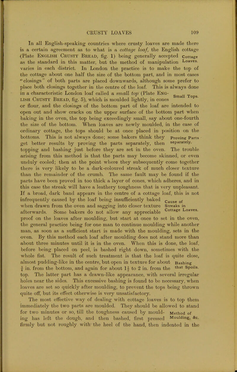 Small Tops. In all English-speaking countries where crusty loaves are made there is a certain agreement as to what is a cottage loaf, the English cottage (Plate English Crusty Bread, fig. 1) being generally accepted cottage as the standard in this matter, but the method of manipulation Loaves- varies in each district. In London the practice is to make the top of the cottage about one half the size of the bottom part, and in most cases “closings” of both parts are placed downwards, although some prefer to place both closings together in the centre of the loaf. This is always done in a characteristic London loaf called a small top (Plate Eng- lish Crusty Bread, fig. 5), which is moulded lightly, in cones or flour, and the closings of the bottom part of the loaf are intended to open out and show cracks on the upper surface of the bottom part when baking in the oven, the top being exceedingly small, say about one-fourth the size of the bottom. When loaves are newly moulded, in the case of ordinary cottage, the tops should be at once placed in position on the bottoms. This is not always done; some bakers think they Proving Parts get better results by proving the parts separately, then separately, topping and bashing just before they are set in the oven. The trouble arising from this method is that the parts may become skinned, or even unduly cooled; then at the point where they subsequently come together there is very likely to be a dark-coloured streak of much closer texture than the remainder of the crumb. The same fault may be found if the parts have been proved in too thick a layer of cones, which adheres, and in this case the streak will have a leathery toughness that is very unpleasant. If a broad, dark band appeal’s in the centre of a cottage loaf, this is not infrequently caused by the loaf being insufficiently baked Cause of when drawn from the oven and sagging into closer texture Streaks in afterwards. Some bakers do not allow any appreciable Cottage Loaves, proof on the loaves after moulding, but start at once to set in the oven, the general practice being for one man to continue moulding while another man, as soon as a sufficient start is made with the moulding, sets in the oven. By this method each loaf after moulding does not stand more than about three minutes until it is in the oven. When this is done, the loaf, before being placed on peel, is bashed right down, sometimes with the whole fist. The result of such treatment is that the loaf is quite close, almost pudding-like in the centre, but open in texture for about Bashing | in. from the bottom, and again for about to 2 in. from the that sP0lls- top. The latter part has a drawn-like appearance, with several irregular holes near the sides. This excessive bashing is found to be necessary, when loaves are set so quickly after moulding, to prevent the tops being thrown quite oft' but its effect otherwise is very unsatisfactory. The most effective way of dealing with cottage loaves is to top them immediately the two parts are moulded. They should be allowed to stand for two minutes or so, till the toughness caused by mould- Method of ing has left the dough, and then bashed, first pressed Moulding, &c. firmly but not roughly with the heel of the hand, then indented in the