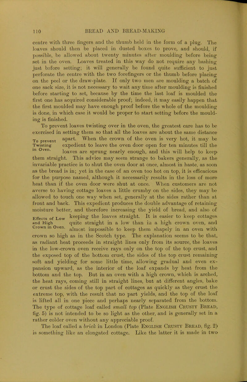 centre with three lingers and the thumb held in the form of a plug. The loaves should then be placed in dusted boxes to prove, and should, if possible, be allowed about twenty minutes after moulding before being set in the oven. Loaves treated in this way do not require any bashing just before setting; it will generally be found quite sufficient to just perforate the centre with the two forefingers or the thumb before placing on the peel or the draw-plate. If only two men are moulding a batch of one sack size, it is not necessary to wait any time after moulding is finished before starting to set, because by the time the last loaf is moulded the first one has acquired considerable proof; indeed, it may easily happen that the first moulded may have enough proof before the whole of the moulding is done, in which case it would be proper to start setting before the mould- ing is finished. To prevent loaves twisting over in the oven, the greatest care has to be exercised in setting them so that all the loaves are about the same distance To prevent aPai‘f- When the crown of the oven is very hot, it may be Twisting expedient to leave the oven door open for ten minutes till the loaves are sprung nearly enough, and this will help to keep them straight. This advice may seem strange to bakers generally, as the invariable practice is to shut the oven door at once, almost in haste, as soon as the bread is in; yet in the case of an oven too hot on top, it is efficacious for the purpose named, although it necessarily results in the loss of more heat than if the oven door were shut at once. When customers are not averse to having cottage loaves a little crumby on the sides, they may be allowed to touch one way when set, generally at the sides rather than at front and back. This expedient produces the double advantage of retaining moisture better, and therefore increasing the yield of bread, and also of Effects of Low keeping the loaves straight. It is easier to keep cottages and High quite straight in a low than in a high crown oven, and Crown in Oven. aimosk impossible to keep them shapely in an oven with crown so high as in the Scotch type. The explanation seems to be that, as radiant heat proceeds in straight lines only from its source, the loaves in the low-crown oven receive rays only on the top of the top crust, and the exposed top of the bottom crust, the sides of the top crust remaining soft and yielding for some little time, allowing gradual and even ex- pansion upward, as the interior of the loaf expands by heat from the bottom and the top. But in an oven with a high crown, which is arched, the heat rays, coming still in straight lines, but at different angles, bake or crust the sides of the top part of cottages as quickly as they crust the extreme top, with the result that no part yields, and the top of the loaf is lifted all in one piece and perhaps nearly separated from the bottom. The type of cottage loaf called small top (Plate English Crusty Bread, fig. 5) is not intended to be so light as the other, and is generally set in a rather colder oven without any appreciable proof. The loaf called a brick in London (Plate English Crusty Bread, fig. 2) is something like an elongated cottage. Like the latter it is made in two