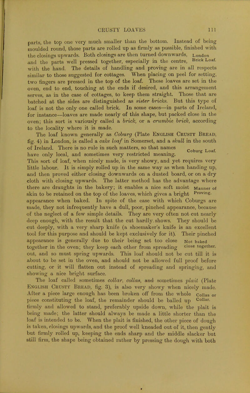 parts, the top one very much smaller than the bottom. Instead of being moulded round, those parts are rolled up as firmly as possible, finished with the closings upwards. Both closings are then turned downwards, London and the parts well pressed together, especially in the centre, Brick Loaf- with the hand. The details of handling and proving are in all respects similar to those suggested for cottages. When placing on peel for setting, two fingers are pressed in the top of the loaf. These loaves are set in the oven, end to end, touching at the ends if desired, and this arrangement serves, as in the case of cottages, to keep them straight. Those that are batched at the sides are distinguished as sister bricks. But this type of loaf is not the only one called brick. In some cases—in parts of Ireland, for instance—loaves are made nearly of this shape, but packed close in the oven; this sort is variously called a brick, or a crumbie brick, according to the locality where it is made. The loaf known generally as Coburg (Plate English Crusty Bread, fig. 4) in London, is called a cake loaf in Somerset, and a skull in the south of Ireland. There is no rule in such matters, so that names Coburg Loaf have only local, and sometimes very restricted meaning. This sort of loaf, when nicely made, is very showy, and yet requires very little labour. It is simply rolled up in the same way as when handing up, and then proved either closing downwards on a dusted board, or on a dry cloth with closing upwards. The latter method has the advantage where there are draughts in the bakery; it enables a nice soft moist Manner of skin to be retained on the top of the loaves, which gives a bright Proving- appearance when baked. In spite of the ease with which Coburgs are made, they not infrequently have a dull, poor, pinched appearance, because of the neglect of a few simple details. They are very often not cut nearly deep enough, with the result that the cut hardly, shows. They should be cut deeply, with a very sharp knife (a shoemaker’s knife is an excellent tool for this purpose and should be kept exclusively for it). Their pinched appearance is generally due to their being set too close Not baked together in the oven; they keep each other from spreading close together, out, and so must spring upwards. This loaf should not be cut till it is about to be set in the oven, and should not be allowed full proof before cutting, or it will flatten out instead of spreading and springing, and showing a nice bright surface. The loaf called sometimes collar, collas, and sometimes plait (Plate English Crusty Bread, fig. 3), is also very showy when nicely made. After a piece large enough has been broken off from the whole collas or piece constituting the loaf, the remainder should be balled up Collar- firmly and allowed to stand, preferably upside down, while the plait is being made; the latter should always be made a little shorter than the loaf is intended to be. When the plait is finished, the other piece of dough is taken, closings upwards, and the proof well kneaded out of it, then gently but firmly rolled up, keeping the ends sharp and the middle slacker but still firm, the shape being obtained rather by pressing the dough with both