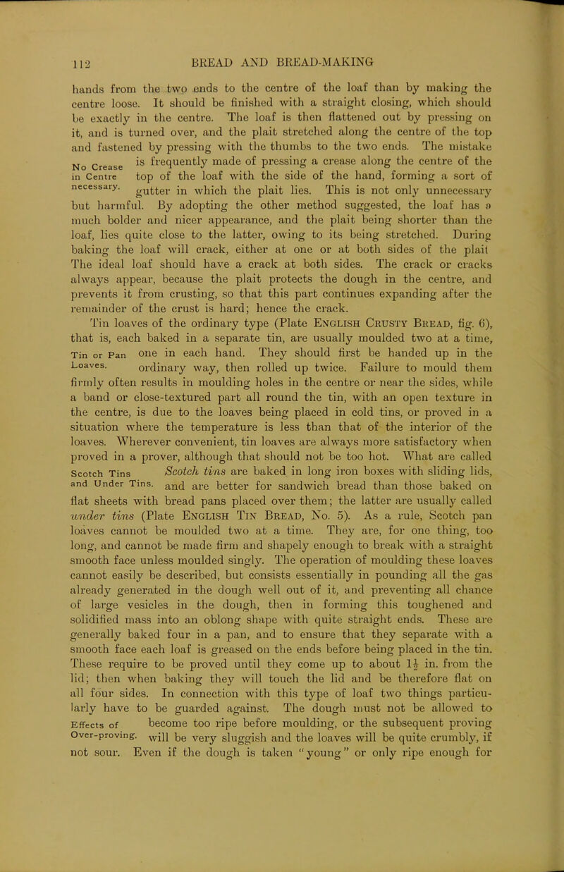 hands from the two ends to the centre of the loaf than by making the centre loose. It should be finished with a straight closing, which should be exactly in the centre. The loaf is then flattened out by pressing on it, and is turned over, and the plait stretched along the centre of the top and fastened by pressing with the thumbs to the two ends. The mistake No Crease *s fre(luentty made of pressing a crease along the centre of the in Centre top of the loaf with the side of the hand, forming a sort of necessary. gutter in which the plait lies. This is not only unnecessary but harmful. By adopting the other method suggested, the loaf has a much bolder and nicer appearance, and the plait being shorter than the loaf, lies quite close to the latter, owing to its being stretched. During baking the loaf will crack, either at one or at both sides of the plait The ideal loaf should have a crack at both sides. The crack or cracks always appear, because the plait protects the dough in the centre, and prevents it from crusting, so that this part continues expanding after the remainder of the crust is hard; hence the crack. Tin loaves of the ordinary type (Plate English Crusty Bread, fig. 6), that is, each baked in a separate tin, are usually moulded two at a time. Tin or Pan one in each hand. They should first be handed up in the Loaves. ordinary way, then rolled up twice. Failure to mould them firmly often results in moulding holes in the centre or near the sides, while a band or close-textured part all round the tin, with an open texture in the centre, is due to the loaves being placed in cold tins, or proved in a situation where the temperature is less than that of the interior of the loaves. Wherever convenient, tin loaves are always more satisfactory when proved in a prover, although that should not be too hot. What are called Scotch Tins Scotch tins are baked in long iron boxes with sliding lids, and Under Tins. and are Better for sandwich bread than those baked on flat sheets with bread pans placed over them; the latter are usually called under tins (Plate English Tin Bread, No. 5). As a rule, Scotch pan loaves cannot be moulded two at a time. They are, for one thing, too long, and cannot be made firm and shapely enough to break with a straight smooth face unless moulded singly. The operation of moulding these loaves cannot easily be described, but consists essentially in pounding all the gas already generated in the dough well out of it, and preventing all chance of large vesicles in the dough, then in forming this toughened and solidified mass into an oblong shape with quite straight ends. These are generally baked four in a pan, and to ensure that they separate with a smooth face each loaf is greased on the ends before being placed in the tin. These require to be proved until they come up to about H in. from the lid; then when baking they will touch the lid and be therefore flat on all four sides. In connection with this type of loaf two things particu- larly have to be guarded against. The dough must not be allowed to Effects of become too ripe before moulding, or the subsequent proving Over-proving. wip be very sluggish and the loaves will be quite crumbly, if not sour. Even if the dough is taken “young” or only ripe enough for