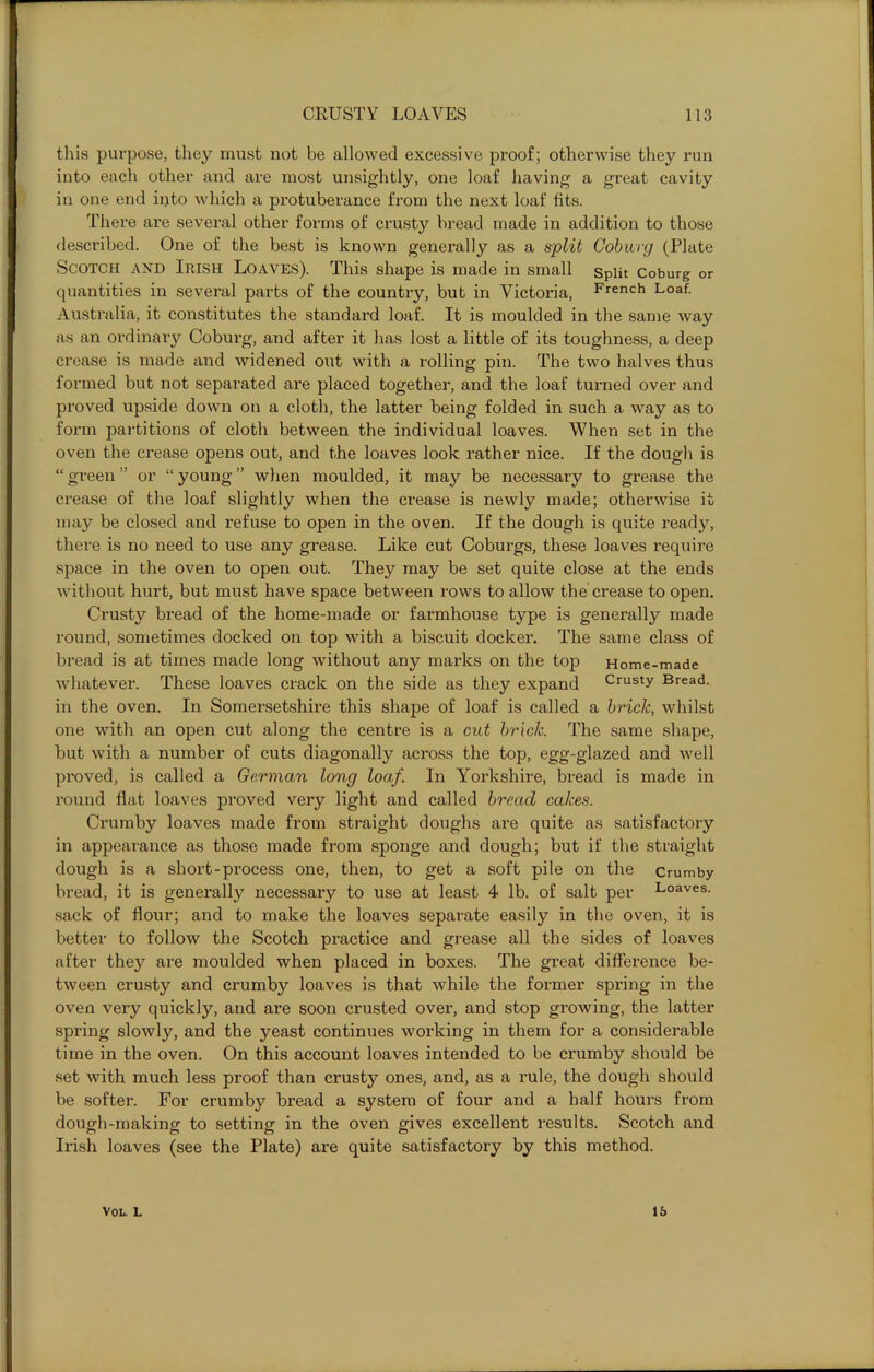 this purpose, they must not be allowed excessive proof; otherwise they run into each other and are most unsightly, one loaf having a great cavity in one end into which a protuberance from the next loaf fits. There are several other forms of crusty bread made in addition to those desci’ibed. One of the best is known generally as a split Coburg (Plate Scotch and Irish Loaves). This shape is made in small split Coburg or quantities in several parts of the country, but in Victoria, French Loaf. Australia, it constitutes the standard loaf. It is moulded in the same way as an ordinary Coburg, and after it has lost a little of its toughness, a deep crease is made and widened out with a rolling pin. The two halves thus formed but not separated are placed together, and the loaf turned over and proved upside down on a cloth, the latter being folded in such a way as to form partitions of cloth between the individual loaves. When set in the oven the crease opens out, and the loaves look rather nice. If the dough is “ green ” or “ young ” when moulded, it may be necessary to grease the crease of the loaf slightly when the crease is newly made; otherwise it may be closed and refuse to open in the oven. If the dough is quite ready, there is no need to use any grease. Like cut Coburgs, these loaves require space in the oven to open out. They may be set quite close at the ends without hurt, but must have space between rows to allow the crease to open. Crusty bread of the home-made or farmhouse type is generally made round, sometimes docked on top with a biscuit docker. The same class of bread is at times made long without any marks on the top Home-made whatever. These loaves crack on the side as they expand Crusty Bread, in the oven. In Somersetshire this shape of loaf is called a brick, whilst one with an open cut along the centre is a cut brick. The same shape, but with a number of cuts diagonally across the top, egg-glazed and well proved, is called a German long loaf. In Yorkshire, bread is made in round flat loaves proved very light and called bread cakes. Crumby loaves made from straight doughs are quite as satisfactory in appearance as those made from sponge and dough; but if the straight dough is a short-process one, then, to get a soft pile on the crumby bread, it is generally necessary to use at least 4 lb. of salt per Loaves, sack of flour; and to make the loaves separate easily in the oven, it is better to follow the Scotch practice and grease all the sides of loaves after they are moulded when placed in boxes. The great difference be- tween crusty and crumby loaves is that while the former spring in the oven very quickly, and are soon crusted over, and stop growing, the latter spring slowly, and the yeast continues working in them for a considerable time in the oven. On this account loaves intended to be crumby should be set with much less proof than crusty ones, and, as a rule, the dough should be softer. For crumby bread a system of four and a half hours from dough-making to setting in the oven gives excellent results. Scotch and Irish loaves (see the Plate) are quite satisfactory by this method. VOL. 1. 15