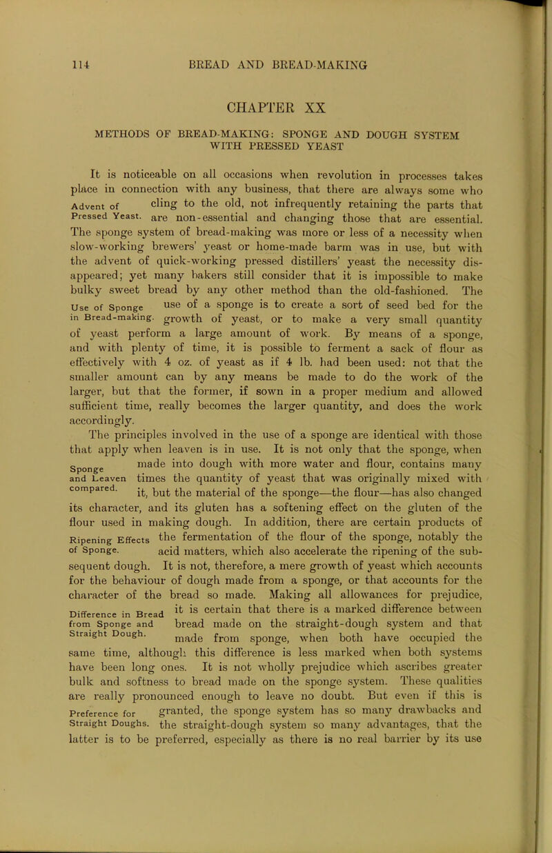 CHAPTER XX METHODS OF BREAD-MAKING: SPONGE AND DOUGH SYSTEM WITH PRESSED YEAST It is noticeable on all occasions when revolution in processes takes place in connection with any business, that there are always some who Advent of cling to the old, not infrequently retaining the parts that Pressed Yeast. are non-essential and changing those that are essential. The sponge system of bread-making was more or less of a necessity when slow-working brewers’ yeast or home-made barm was in use, but with the advent of quick-working pressed distillers’ yeast the necessity dis- appeared; yet many bakers still consider that it is impossible to make bulky sweet bread by any other method than the old-fashioned. The Use of Sponge use °f a sponge is to create a sort of seed bed for the in Bread-making, growth of yeast, or to make a veiy small quantity of yeast perform a large amount of work. By means of a sponge, and with plenty of time, it is possible to ferment a sack of flour as effectively with 4 oz. of yeast as if 4 lb. had been used: not that the smaller amount can by any means be made to do the work of the larger, but that the former, if sown in a proper medium and allowed sufficient time, really becomes the larger quantity, and does the work accordingly. The principles involved in the use of a sponge are identical with those that apply when leaven is in use. It is not only that the sponge, when Sponge made into dough with more water and flour, contains many and Leaven times the quantity of yeast that was originally mixed with compared. ^|ie material of the sponge—the flour—has also changed its character, and its gluten has a softening effect on the gluten of the flour used in making dough. In addition, there are certain products of Ripening Effects the fermentation of the flour of the sponge, notably the of Sponge. acid matters, which also accelerate the ripening of the sub- sequent dough. It is not, therefore, a mere growth of yeast which accounts for the behaviour of dough made from a sponge, or that accounts for the character of the bread so made. Making all allowances for prejudice, Difference in Bread ^ *s certain that there is a marked difference between from Sponge and bread made on the straight-dough system and that straight Dough. mac[e from sponge, when both have occupied the same time, although this difference is less marked when both systems have been long ones. It is not wholly prejudice which ascribes greater bulk and softness to bread made on the sponge system. These qualities are really pronounced enough to leave no doubt. But even if this is Preference for granted, the sponge system has so many drawbacks and Straight Doughs, the straight-dough system so many advantages, that the latter is to be preferred, especially as there is no real barrier by its use