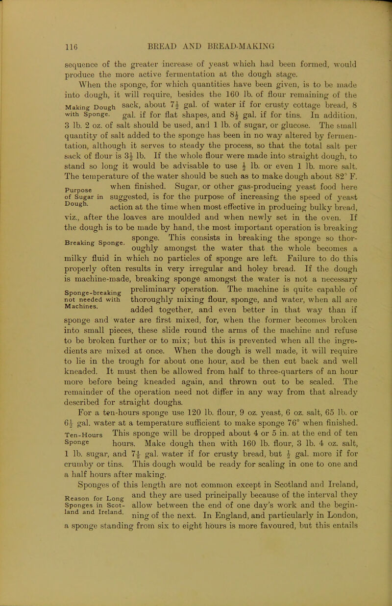 sequence of the greater increase of yeast which had been formed, would produce the more active fermentation at the dough stage. When the sponge, for which quantities have been given, is to be made into dough, it will require, besides the 160 lb. of flour remaining of the Making Dough sack, about 74 gal. of water if for crusty cottage bread, 8 with Sponge. gal. if for flat shapes, and 8£ gal. if for tins. In addition, 3 lb. 2 oz. of salt should be used, and 1 lb. of sugar, or glucose. The small quantity of salt added to the sponge has been in no way altered by fermen- tation, although it serves to steady the process, so that the total salt per sack of flour is 3^ lb. If the whole flour were made into straight dough, to stand so long it would be advisable to use £ lb. or even 1 lb. more salt. The temperature of the water should be such as to make dough about 82° F. Purpose when finished. Sugar, or other gas-producing yeast food here of Sugar in suggested, is for the purpose of increasing the speed of yeast Dough. action at the time when most effective in producing bulky bread, viz., after the loaves are moulded and when newly set in the oven. If the dough is to be made by hand, the most important operation is breaking Breaki g Sponge sPon£e- This consists in breaking the sponge so thor- oughly amongst the water that the whole becomes a milky fluid in which no particles of sponge are left. Failure to do this properly often results in very irregular and holey bread. If the dough is machine-made, breaking sponge amongst the water is not a necessary Sponge-breaking preliminary operation. The machine is quite capable of not needed with thoroughly mixing flour, sponge, and water, when all are Machines. added together, and even better in that way than if sponge and water are first mixed, for, when the former becomes broken into small pieces, these slide round the arms of the machine and refuse to be broken further or to mix; but this is prevented when all the ingre- dients are mixed at once. When the dough is well made, it will require to lie in the trough for about one hour, and be then cut back and well kneaded. It must then be allowed from half to three-quarters of an hour more before being kneaded again, and thrown out to be scaled. The remainder of the operation need not differ in any way from that already described for straight doughs. For a ten-hours sponge use 120 lb. flour, 9 oz. yeast, 6 oz. salt, 65 lb. or 64 gal. water at a temperature sufficient to make sponge 76° when finished. Ten-Hours This sponge will be dropped about 4 or 5 in. at the end of ten Sponge hours. Make dough then with 160 lb. flour, 3 lb. 4 oz. salt, 1 lb. sugar, and 74 gal. water if for crusty bread, but 4 gal. more if for crumby or tins. This dough would be ready for scaling in one to one and a half hours after making. Sponges of this length are not common except in Scotland and Ireland, Reason for Long anc* they are used principally because of the interval they Sponges in Scot- allow between the end of one day’s work and the begin- land and Ireland. njng 0f {.pe nex^ Jn England, and particularly in London, a sponge standing from six to eight hours is more favoured, but this entails