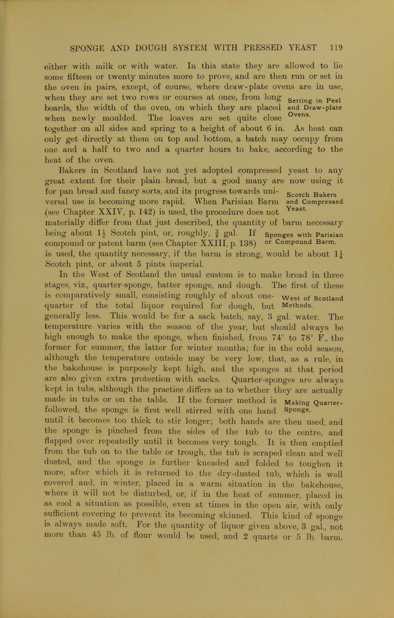 either with milk or with water. In this state they are allowed to lie some fifteen or twenty minutes more to prove, and are then run or set in the oven in pairs, except, of course, where draw-plate ovens are in use, when they are set two rows or courses at once, from long Setting in Peel boards, the width of the oven, on which they are placed and Draw-plate when newly moulded. The loaves are set quite close °vens- together on all sides and spring to a height of about 6 in. As heat can only get directly at them on top and bottom, a batch may occupy from one and a half to two and a quarter hours to bake, according to the heat of the oven. Bakers in Scotland have not yet adopted compressed yeast to any great extent for their plain bread, but a good many are now using it for pan bread and fancy sorts, and its progress towards uni- Scotch Bakers versal use is becoming more rapid. When Parisian Barm and Compressed (see Chapter XXIV, p. 142) is used, the procedure does not Yeast- materially differ from that just described, the quantity of barm necessary being about H Scotch pint, or, roughly, £ gal. If sponges with Parisian compound or patent barm (see Chapter XXIII, p. 138) or Compound Barm, is used, the quantity necessary, if the barm is strong, would be about 1£ Scotch pint, or about 5 pints imperial. In the West of Scotland the usual custom is to make bread in three stages, viz., quarter-sponge, batter sponge, and dough. The first of these is comparatively small, consisting roughly of about one- West of Scotland quarter of the total liquor required for dough, but Methods, generally less. This would be for a sack batch, say, 3 gal. water. The temperature varies with the season of the year, but should always be high enough to make the sponge, when finished, from 74° to 78° F., the former for summer, the latter for winter months; for in the cold season, although the temperature outside may be very low, that, as a rule, in the bakehouse is purposely kept high, and the sponges at that period are also given extra protection with sacks. Quarter-sponges are always kept in tubs, although the practice differs as to whether they are actually made in tubs or on the table. If the former method is Making Quarter- followed, the sponge is first Avell stirred with one hand Sponge, until it becomes too thick to stir longer; both hands are then used, and the sponge is pinched from the sides of the tub to the centre, and flapped over repeatedly until it becomes very tough. It is then emptied from the tub on to the table or trough, the tub is scraped clean and well dusted, and the sponge is further kneaded and folded to toughen it more, after which it is returned to the dry-dusted tub, which is well covered and, in winter, placed in a warm situation in the bakehouse, where it will not be disturbed, or, if in the heat of summer, placed in as cool a situation as possible, even at times in the open air, with only sufficient covering to prevent its becoming skinned. This kind of sponge is always made soft. For the quantity of liquor given above, 3 gal., not more than 45 lb. of flour would be used, and 2 quarts or 5 lb. barm.