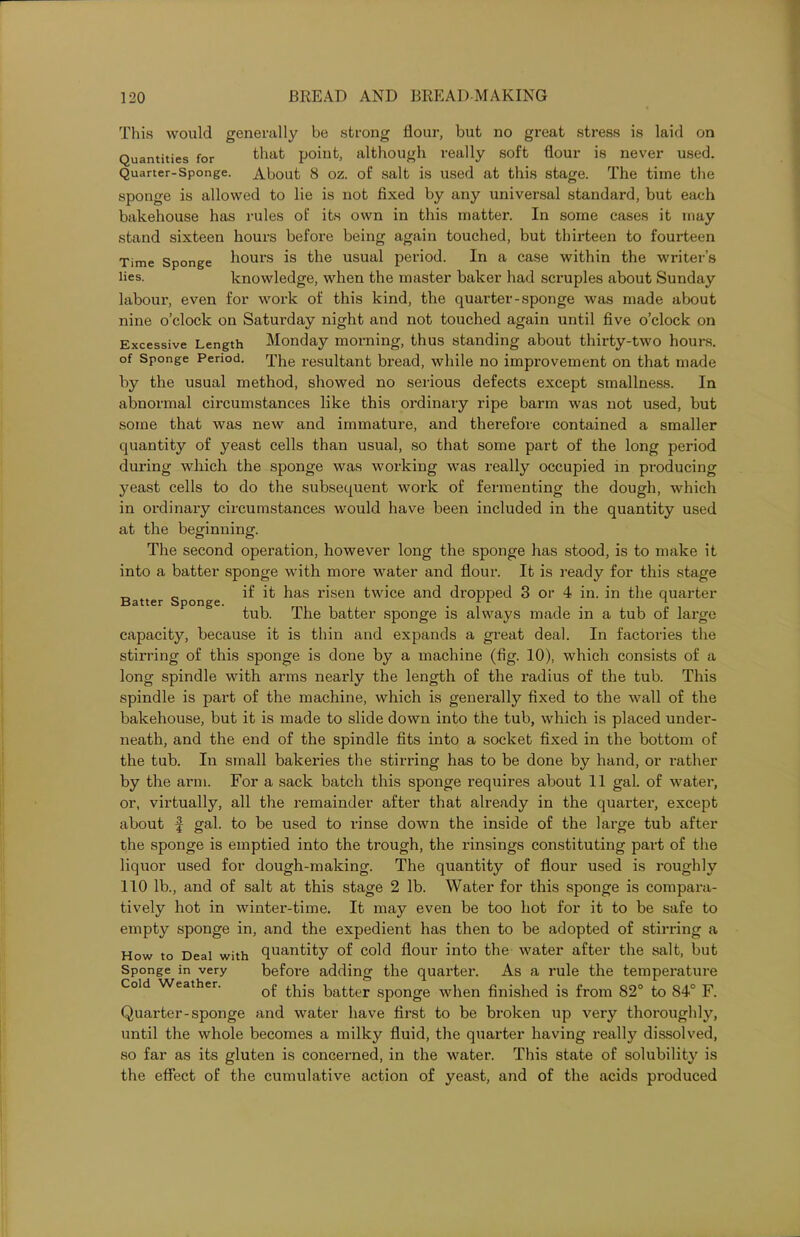 This would generally be strong flour, but no great stress is laid on Quantities for that point, although really soft flour is never used. Quarter-Sponge. About 8 oz. of salt is used at this stage. The time the sponge is allowed to lie is not fixed by any universal standard, but each bakehouse has rules of its own in this matter. In some cases it may stand sixteen hours before being again touched, but thirteen to fourteen Time Sponge hours is the usual period. In a case within the writer’s lies. knowledge, when the master baker had scruples about Sunday labour, even for work of this kind, the quarter-sponge was made about nine o’clock on Saturday night and not touched again until five o’clock on Excessive Length Monday morning, thus standing about thirty-two hours, of Sponge Period. qqle resultant bread, while no improvement on that made by the usual method, showed no serious defects except smallness. In abnormal circumstances like this ordinary ripe barm was not used, but some that was new and immature, and therefore contained a smaller quantity of yeast cells than usual, so that some part of the long period during which the sponge was working was really occupied in producing yeast cells to do the subsequent work of fermenting the dough, which in ordinary circumstances would have been included in the quantity used at the beginning. The second operation, however long the sponge has stood, is to make it into a batter sponge with more water and flour. It is ready for this stage if it has risen twice and dropped 3 or 4 in. in the quarter- tub. The batter sponge is always made in a tub of large capacity, because it is thin and expands a great deal. In factories the stirring of this sponge is done by a machine (fig. 10), which consists of a long spindle with arms nearly the length of the radius of the tub. This spindle is part of the machine, which is generally fixed to the wall of the bakehouse, but it is made to slide down into the tub, which is placed under- neath, and the end of the spindle fits into a socket fixed in the bottom of the tub. In small bakeries the stirring has to be done by hand, or rather by the arm. For a sack batch this sponge requires about 11 gal. of water, or, virtually, all the remainder after that already in the quarter, except about f gal. to be used to rinse down the inside of the large tub after the sponge is emptied into the trough, the rinsings constituting part of the liquor used for dough-making. The quantity of flour used is roughly 110 lb., and of salt at this stage 2 lb. Water for this sponge is compara- tively hot in winter-time. It may even be too hot for it to be safe to empty sponge in, and the expedient has then to be adopted of stirring a How to Deal with quantity of cold flour into the water after the salt, but before adding the quarter. As a rule the temperature of this batter sponge when finished is from 82° to 84° F. Quarter-sponge and water have first to be broken up very thoroughly, until the whole becomes a milky fluid, the quarter having really dissolved, so far as its gluten is concerned, in the water. This state of solubility is the effect of the cumulative action of yeast, and of the acids produced Batter Sponge. Sponge in very Cold Weather.