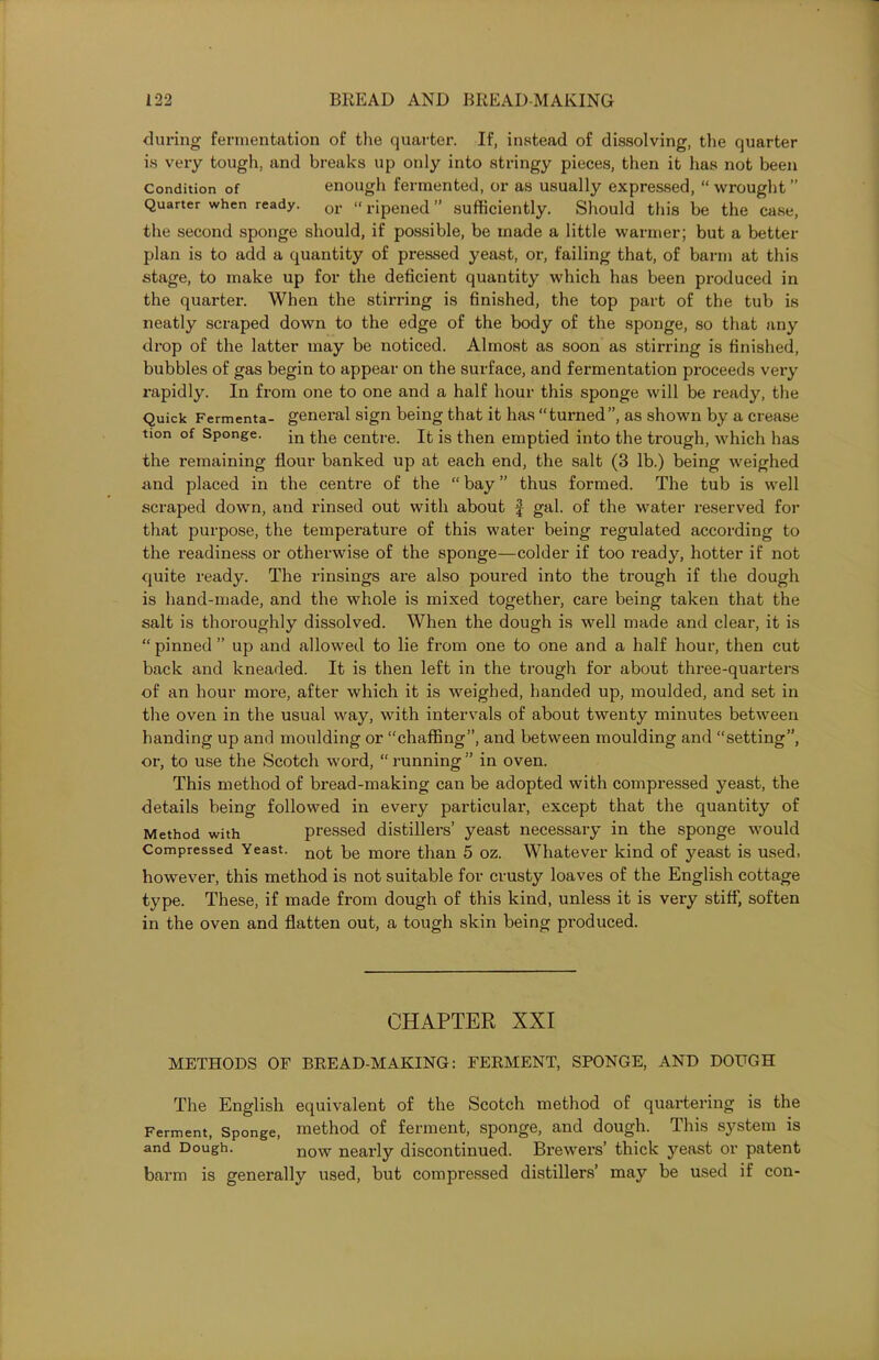 during fermentation of the quarter. If, instead of dissolving, the quarter is very tough, and breaks up only into stringy pieces, then it has not been Condition of enough fermented, or as usually expressed, “ wrought ” Quarter when ready. or «ripened ” sufficiently. Should this be the case, the second sponge should, if possible, be made a little warmer; but a better plan is to add a quantity of pressed yeast, or, failing that, of barm at this stage, to make up for the deficient quantity which has been produced in the quarter. When the stirring is finished, the top part of the tub is neatly scraped down to the edge of the body of the sponge, so that any drop of the latter may be noticed. Almost as soon as stirring is finished, bubbles of gas begin to appear on the surface, and fermentation proceeds veiy rapidly. In from one to one and a half hour this sponge will be ready, the Quick Fermenta- general sign being that it has “turned”, as shown by a crease tion of Sponge. jn the centre. It is then emptied into the trough, which has the remaining flour banked up at each end, the salt (3 lb.) being weighed and placed in the centre of the “ bay ” thus formed. The tub is well scraped down, and rinsed out with about f gal. of the water reserved for that purpose, the temperature of this water being regulated according to the readiness or otherwise of the sponge—colder if too ready, hotter if not quite ready. The rinsings are also poured into the trough if the dough is hand-made, and the whole is mixed together, care being taken that the salt is thoroughly dissolved. When the dough is well made and clear, it is “ pinned ” up and allowed to lie from one to one and a half hour, then cut back and kneaded. It is then left in the trough for about three-quarters of an hour more, after which it is weighed, handed up, moulded, and set in the oven in the usual way, with intervals of about twenty minutes between handing up and moulding or “chaffing”, and between moulding and “setting”, or, to use the Scotch word, “ running ” in oven. This method of bread-making can be adopted with compressed yeast, the details being followed in every particulai', except that the quantity of Method with pressed distillers’ yeast necessary in the sponge would Compressed Yeast. not be more than 5 oz. Whatever kind of yeast is used, however, this method is not suitable for crusty loaves of the English cottage type. These, if made from dough of this kind, unless it is very stiff, soften in the oven and flatten out, a tough skin being produced. CHAPTER XXI METHODS OF BREAD-MAKING: FERMENT, SPONGE, AND DOUGH The English equivalent of the Scotch method of quartering is the Ferment, Sponge, method of ferment, sponge, and dough. This system is and Dough. now nearly discontinued. Brewers’ thick yeast or patent barm is genei’ally used, but compressed distillers’ may be used if con-