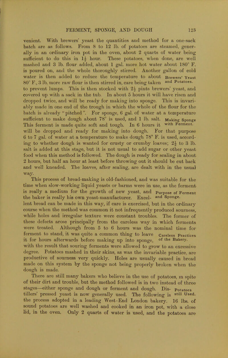 venient. With brewers’ yeast the quantities and method for a one-sack batch are as follows. From S to 12 lb. of potatoes are steamed, gener- ally in an ordinary iron pot in the oven, about 2 quarts of water being sufficient to do this in 1£ hour. These potatoes, when done, are well mashed and 3 lb. flour added, about 1 gal. more hot water about 180° F. is poured on, and the whole thoroughly stirred. Another gallon of cold water is then added to reduce the temperature to about Brewers’ Yeast 80° F., 3 lb. more raw flour is then stirred in, care being taken and Potatoes. to prevent lumps. This is then stocked with 2k pints brewers’ yeast, and covered up with a sack in the tub. In about 5 hours it will have risen and dropped twice, and will be ready for making into sponge. This is invari- ably made in one end of the trough in which the whole of the flour for the batch is already “pitched”. For sponge, 6 gal. of water at a temperature sufficient to make dough about 78° is used, and 1 lb. salt. Making Sponge This ferment is made quite soft and tough. In 6 hours it WIth Ferment, will be dropped and ready for making into dough. For that purpose 6 to 7 gal. of water at a temperature to make dough 78° F. is used, accord- ing to whether dough is wanted for crusty or crumby loaves; 2£ to 3 lb. salt is added at this stage, but it is not usual to add sugar or other yeast food when this method is followed. The dough is ready for scaling in about 2 hours, but half an hour at least before throwing out it should be cut back and well kneaded. The loaves, after scaling, are dealt with in the usual way. This process of bread-making is old-fashioned, and was suitable for the time when slow-working liquid yeasts or barms were in use, as the ferment is really a medium for the growth of new yeast, and Purpose of Ferment the baker is really his own yeast-manufacturer. Excel- and Sponge, lent bread can be made in this way, if care is exercised, but in the ordinary course when the method was common it not infrequently produced sourness, while holes and irregular texture were constant troubles. The former of these defects arose principally from the careless way in which ferments were treated. Although from 5 to 6 hours was the nominal time for ferment to stand, it was quite a common thing to leave Careless Practices it for hours afterwards before making up into sponge, of the Bakery- with the result that souring ferments were allowed to grow to an excessive degree. Potatoes mashed in their skins, as was the invariable practice, are productive of sourness very quickly. Holes are usually caused in bread made on this system by the sponge not being properly broken when the dough is made. There are still many bakers who believe in the use of potatoes, in spite of their dirt and trouble, but the method followed is in two instead of three stages—either sponge and dough or ferment and dough. Dis- Potatoes tillers’ pressed yeast is now generally used. The following is sti11 Used, the process adopted in a leading West-End London bakery. 16 lbs. of sound potatoes are well washed and cooked in an iron pot, with a close lid, in the oven. Only 2 quarts of water is used, and the potatoes are