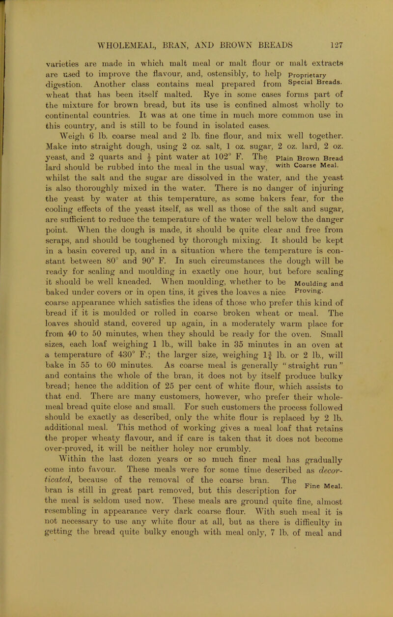 varieties are made in which malt meal or malt flour or malt extracts are used to improve the flavour, and, ostensibly, to help Proprietary digestion. Another class contains meal prepared from Special Breads, wheat that has been itself malted. Rye in some cases forms part of the mixture for brown bread, but its use is confined almost wholly to continental countries. It was at one time in much more common use in this country, and is still to be found in isolated cases. Weigh 6 lb. coarse meal and 2 lb. fine flour, and mix well together. Make into straight dough, using 2 oz. salt, 1 oz. sugar, 2 oz. lard, 2 oz. yeast, and 2 quarts and £ pint water at 102° F. The piain Brown Bread lard should be rubbed into the meal in the usual way, Wlth Coarse Meal, whilst the salt and the sugar are dissolved in the water, and the yeast is also thoroughly mixed in the water. There is no danger of injuring the yeast by water at this temperature, as some bakers fear, for the cooling effects of the yeast itself, as well as those of the salt and sugar, are sufficient to reduce the temperature of the water well below the danger point. When the dough is made, it should be quite clear and free from scraps, and should be toughened by thorough mixing. It should be kept in a basin covered up, and in a situation where the temperature is con- stant between 80° and 90° F. In such circumstances the dough will be ready for scaling and moulding in exactly one hour, but before scaling it should be well kneaded. When moulding, whether to be Moulding and baked under covers or in open tins, it gives the loaves a nice Proving, coarse appearance which satisfies the ideas of those who prefer this kind of bread if it is moulded or rolled in coarse broken wheat or meal. The loaves should stand, covered up again, in a moderately warm place for from 40 to 50 minutes, when they should be ready for the oven. Small sizes, each loaf weighing 1 lb., will bake in 35 minutes in an oven at a temperature of 430° F.; the larger size, weighing If lb. or 2 lb., will bake in 55 to GO minutes. As coarse meal is generally “straight run” and contains the whole of the bran, it does not by itself produce bulky bread; hence the addition of 25 per cent of white flour, which assists to that end. There are many customers, however, who prefer their whole- meal bread quite close and small. For such customers the process followed should be exactly as described, only the white flour is replaced by 2 lb. additional meal. This method of working gives a meal loaf that retains the proper wheaty flavour, and if care is taken that it does not become over-proved, it will be neither holey nor crumbly. Within the last dozen years or so much finer meal has gradually come into favour. These meals were for some time described as decor- ticated, because of the removal of the coarse b’an. The bran is still in great part removed, but this description for me Mea1- the meal is seldom used now. These meals are ground quite fine, almost resembling in appearance very dark coarse flour. With such meal it is not necessary to use any white flour at all, but as there is difficulty in getting the bread quite bulky enough with meal only, 7 lb. of meal and