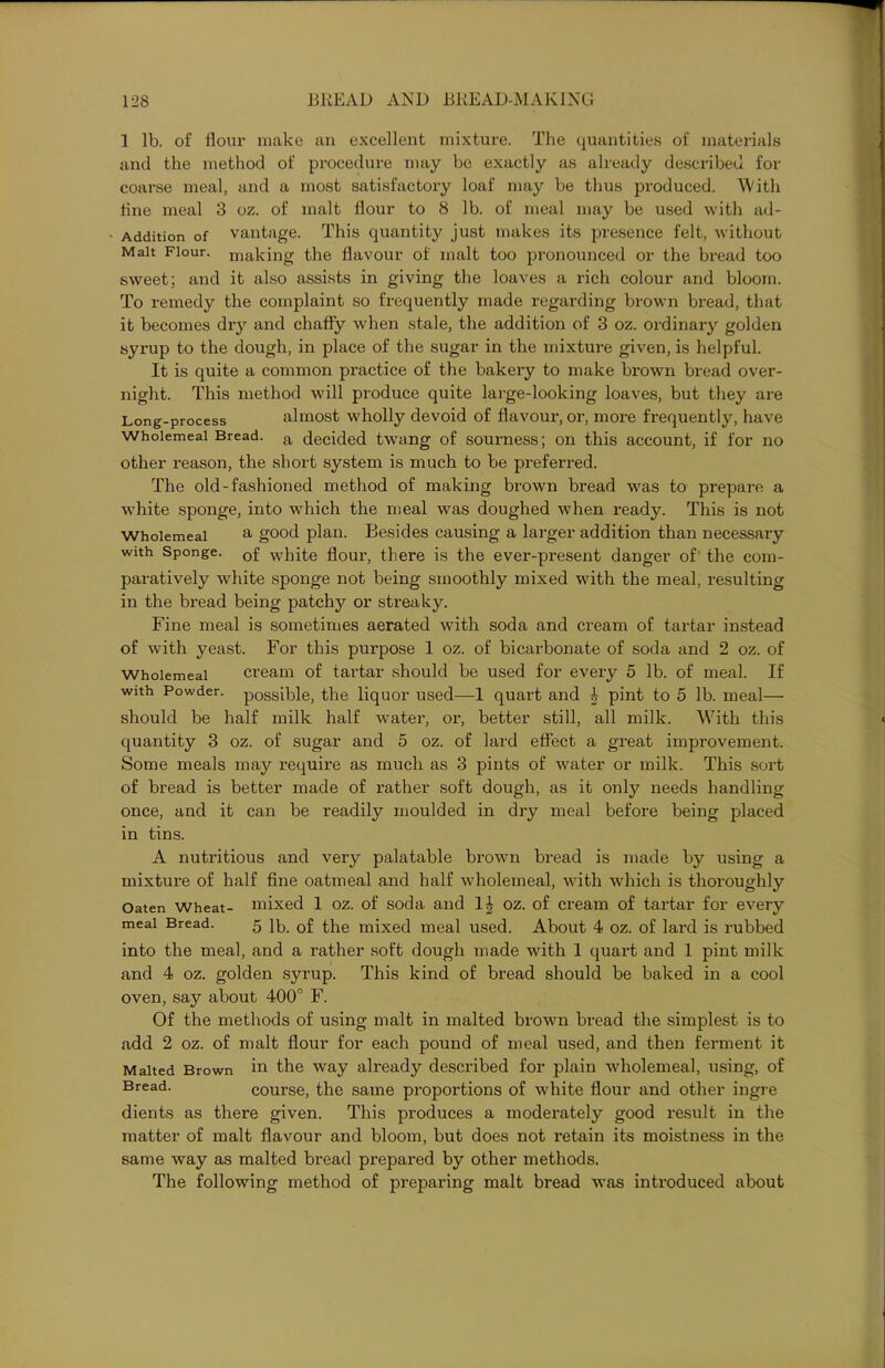 1 lb. of flour make an excellent mixture. The quantities of materials and the method of procedure may be exactly as already described for coarse meal, and a most satisfactory loaf may be thus produced. 'With flue meal 3 oz. of malt flour to 8 lb. of meal may be used with ad- • Addition of vantage. This quantity just makes its presence felt, without Malt Flour, making the flavour of malt too pronounced or the bread too sweet; and it also assists in giving the loaves a rich colour and bloom. To remedy the complaint so frequently made regarding brown bread, that it becomes dry and chaffy when stale, the addition of 3 oz. ordinary golden syrup to the dough, in place of the sugar in the mixture given, is helpful. It is quite a common practice of the bakery to make brown bread over- night. This method will produce quite large-looking loaves, but they are Long-process almost wholly devoid of flavour, or, more frequently, have Wholemeal Bread. a decided twang of sourness; on this account, if for no other reason, the short system is much to be preferred. The old-fashioned method of making brown bread was to prepare a white sponge, into which the meal was doughed when ready. This is not Wholemeal a good plan. Besides causing a larger addition than necessary with Sponge. 0f white flour, there is the ever-present danger of the com- paratively white sponge not being smoothly mixed with the meal, resulting in the bread being patchy or streaky. Fine meal is sometimes aerated with soda and cream of tartar instead of with yeast. For this purpose 1 oz. of bicarbonate of soda and 2 oz. of Wholemeal cream of tartar should be used for every 5 lb. of meal. If with Powder, possible, the liquor used—1 quart and \ pint to 5 lb. meal— should be half milk half water, or, better still, all milk. With this quantity 3 oz. of sugar and 5 oz. of lard effect a great improvement. Some meals may require as much as 3 pints of water or milk. This sort of bread is better made of rather soft dough, as it only needs handling once, and it can be readily moulded in dry meal before being placed in tins. A nutritious and very palatable brown bread is made by using a mixture of half fine oatmeal and half wholemeal, with which is thoroughly Oaten wheat- mixed 1 oz. of soda and oz. of cream of tartar for every meal Bread. 5 lb. 0f the mixed meal used. About 4 oz. of lard is rubbed into the meal, and a rather soft dough made with 1 quart and 1 pint milk and 4 oz. golden syrup. This kind of bread should be baked in a cool oven, say about 400° F. Of the methods of using malt in malted brown bread the simplest is to add 2 oz. of malt flour for each pound of meal used, and then ferment it Malted Brown m the way already described for plain wholemeal, using, of Bread- course, the same proportions of white flour and other ingre dients as there given. This produces a moderately good result in the matter of malt flavour and bloom, but does not retain its moistness in the same way as malted bread prepared by other methods. The following method of preparing malt bread was introduced about