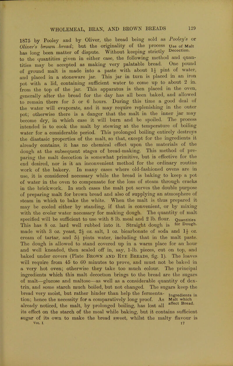 1875 by Pooley and by Oliver, the bread being sold as Pooley’s or Olivers brown bread; but the originality of the process Use of Malt has long been matter of dispute. Without keeping strictly Decoction, to the quantities given in either case, the following method and quan- tities may be accepted as making very palatable bread. One pound of ground malt is made into a paste with about 1£ pint of water, and placed in a stoneware jar. This jar in turn is placed in an iron pot with a lid, containing sufficient water to come up to about 2 in. from the top of the jar. This apparatus is then placed in the oven, generally after the bread for the day has all been baked, and allowed to remain there for 5 or 6 hours. During this time a good deal of the water will evaporate, and it may require replenishing in the outer pot; otherwise there is a danger that the malt in the inner jar may become dry, in which case it will burn and be spoiled. The process intended is to cook the malt by stewing at the temperature of boiling water for a considerable period. This prolonged boiling entirely destroys the diastasic properties of the malt, so that, except for the ingredients it already contains, it has no chemical effect upon the materials of the dough at the subsequent stages of bread-making. This method of pre- paring the malt decoction is somewhat primitive, but is effective for the end desired, nor is it an inconvenient method for the ordinary routine work of the bakery. In many cases where old-fashioned ovens are in use, it is considered necessary while the bread is baking to keep a pot of water in the oven to compensate for the loss of steam through cracks in the brickwork. In such cases the malt pot serves the double purpose of prepai’ing malt for brown bread and also of supplying an atmosphere of steam in which to bake the white. When the malt is thus prepared it may be cooled either by standing, if that is convenient, or by mixing with the cooler water necessary for making dough. The quantity of malt specified will be sufficient to use with 8 lb. meal and 2 lb. flour. Quantities This has 8 oz. lard well rubbed into it. Straight dough is for Dough- made with 3 oz. yeast, 2£ oz. salt, 1 oz. bicarbonate of soda and oz. cream of tartar, and 54 pints water, including that in the malt paste. The dough is allowed to stand covered up in a warm place for an hour and well kneaded, then scaled off in, say, 1-lb. pieces, cut on top, and baked under covers (Plate Brown and Rye Breads, fig. 1). The loaves will require from 45 to 60 minutes to prove, and must not be baked in a very hot oven; otherwise they take too much colour. The principal ingredients which this malt decoction brings to the bread are the sugars of malt—glucose and maltose—as well as a considerable quantity of dex- trin, and some starch much boiled, but not changed. The sugars keep the bread very moist, but rather hinder than help the fermenta- ingredients in tion; hence the necessity for a comparatively long proof. As Malt which already noticed, the malt, by prolonged boiling, has lost all affect Bread- its effect on the starch of the meal while baking, but it contains sufficient sugar of its own to make the bread sweet, whilst the malty flavour is VOL. I. 1 7