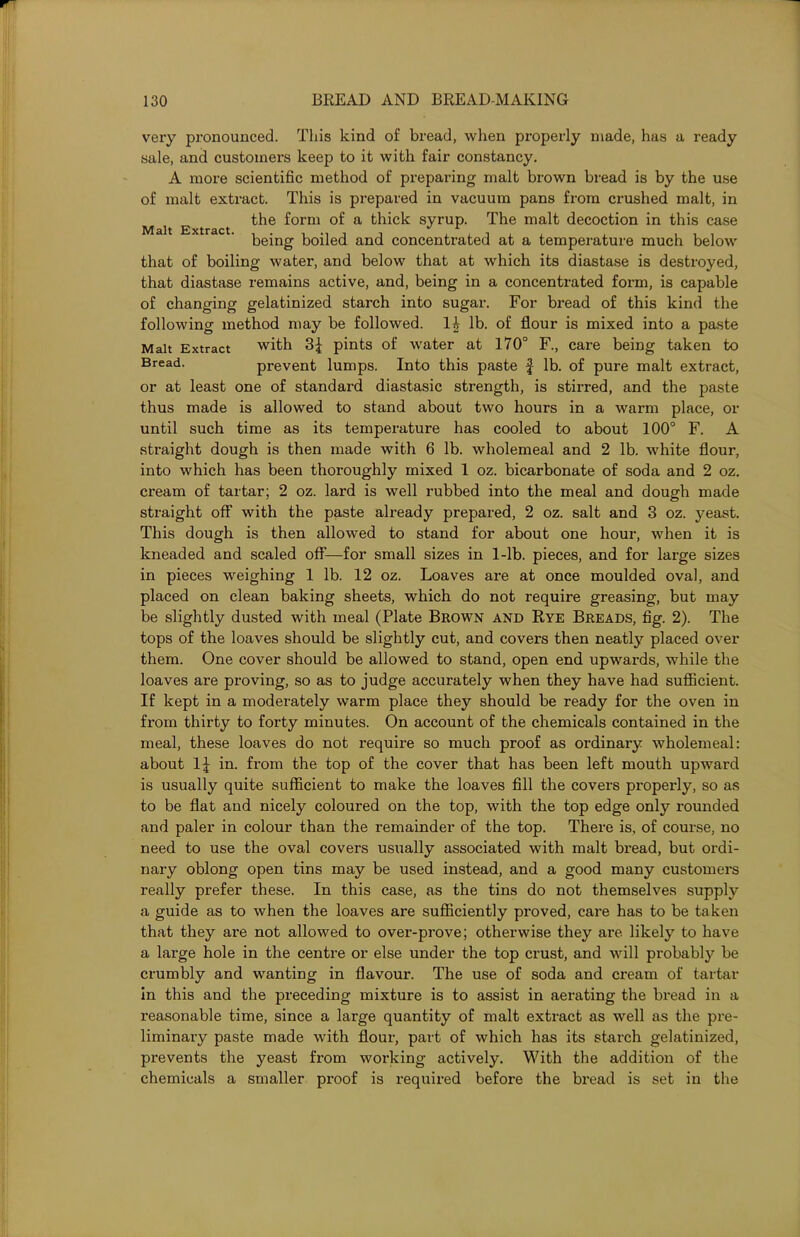 Malt Extract. very pronounced. This kind of bread, when properly made, has a ready sale, and customers keep to it with fair constancy. A more scientific method of preparing malt brown bread is by the use of malt extract. This is prepared in vacuum pans from crushed malt, in the form of a thick syrup. The malt decoction in this case being boiled and concentrated at a temperature much below that of boiling water, and below that at which its diastase is destroyed, that diastase remains active, and, being in a concentrated form, is capable of changing gelatinized starch into sugar. For bread of this kind the following method may be followed. lb. of flour is mixed into a paste Malt Extract with 3£ pints of water at 170° F., care being taken to Bread- prevent lumps. Into this paste $ lb. of pure malt extract, or at least one of standard diastasic strength, is stirred, and the paste thus made is allowed to stand about two hours in a warm place, or until such time as its temperature has cooled to about 100° F. A straight dough is then made with 6 lb. wholemeal and 2 lb. white flour, into which has been thoroughly mixed 1 oz. bicarbonate of soda and 2 oz. cream of tartar; 2 oz. lard is well rubbed into the meal and dough made straight off with the paste already prepared, 2 oz. salt and 3 oz. yeast. This dough is then allowed to stand for about one hour, when it is kneaded and scaled off—for small sizes in 1-lb. pieces, and for large sizes in pieces weighing 1 lb. 12 oz. Loaves are at once moulded oval, and placed on clean baking sheets, which do not require greasing, but may be slightly dusted with meal (Plate Brown and Rye Breads, fig. 2). The tops of the loaves should be slightly cut, and covers then neatly placed over them. One cover should be allowed to stand, open end upwards, while the loaves are proving, so as to judge accurately when they have had sufficient. If kept in a moderately warm place they should be ready for the oven in from thirty to forty minutes. On account of the chemicals contained in the meal, these loaves do not require so much proof as ordinary wholemeal: about 1^ in. from the top of the cover that has been left mouth upward is usually quite sufficient to make the loaves fill the covers properly, so as to be flat and nicely coloured on the top, with the top edge only rounded and paler in colour than the remainder of the top. There is, of course, no need to use the oval covers usually associated with malt bread, but ordi- nary oblong open tins may be used instead, and a good many customers really prefer these. In this case, as the tins do not themselves supply a guide as to when the loaves are sufficiently proved, care has to be taken that they are not allowed to over-prove; otherwise they are likely to have a large hole in the centre or else under the top crust, and will probably be crumbly and wanting in flavour. The use of soda and cream of tartar in this and the preceding mixture is to assist in aerating the bread in a reasonable time, since a large quantity of malt extract as well as the pre- liminary paste made with flour, part of which has its starch gelatinized, prevents the yeast from working actively. With the addition of the chemicals a smaller proof is required before the bread is set in the