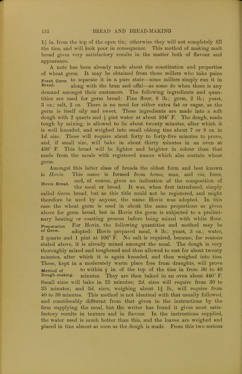 11 in. from the top of the open tin; otherwise they will not completely fill the tins, and will look poor in consequence. This method of making malt bread gives very satisfactory results in the matter both of flavour and appearance. A note has been already made about the constitution and properties of wheat germ. It may be obtained from those millers who take pains Fresh Germ to separate it in a pure state—some millers simply run it in Bread. along with the bran and offal—as some do when there is any demand amongst their customers. The following ingredients and quan- tities are used for germ bread: Fine flour, 6 lb.; germ, 2 lb.; yeast, 3 oz.; salt, 2 oz. There is no need for either extra fat or sugar, as the germ is itself oily and sweet. These ingredients are made into a soft dough with 2 quarts and J pint water at about 104° F. The dough, made tough by mixing, is allowed to lie about twenty minutes, after which it is well kneaded, and weighed into small oblong tins about 7 or 8 oz. in Id. size. These will require about forty to forty-five minutes to prove, and, if small size, will bake in about thirty minutes in an oven at 430° F. This bread will be lighter and brighter in colour than that made from the meals with registered names which also contain wheat germ. Amongst this latter class of breads the oldest form and best known is Hovis. This name is formed from homo, man, and vis, force, Ho s Bread anc^’ course> giyes no indication of the composition of the meal or bread. It was, when first introduced, simply called Germ bread, but as this title could not be registered, and might therefore be used by anyone, the name Hovis was adopted. In this case the wheat germ is used in about the same proportions as given above for germ bread, but in Hovis the germ is subjected to a prelimi- nary heating or roasting process befox-e being mixed with white flour. Preparation For Hovis, the following quantities and method may be of Germ. adopted: Hovis prepared meal, 8 lb.; yeast, 3 oz.; water, 2 quarts and 1 pint at 106° F. No salt is required, because, for reasons stated above, it is already mixed amongst the meal. The dough is very thoroughly mixed and toughened and then allowed to rest for about twenty minutes, after which it is again kneaded, and then weighed into tins. These, kept in a moderately warm place free from draughts, will prove Method of to within £ in. of the top of the tins in from 30 to 40 Dough-making, minutes. They ai’e then baked in an oven about 440° F. Small sizes will bake in 25 minutes; 2d. sizes will l-equii-e fx’om 30 to 35 minutes; and 3d. sizes, weighing about If lb., will require from 40 to 50 minutes. This method is not identical with that usually followed, and considerably different from that given in the instructions by the firm supplying the meal, but the writer has found it gives most satis- factory results in textux-e and ixx flavoui'. In the instructions supplied, the water used is much hotter thaxx this, and the loaves are weighed aixd placed in tins almost as soon as the dough is made. From this two sex-ioixs