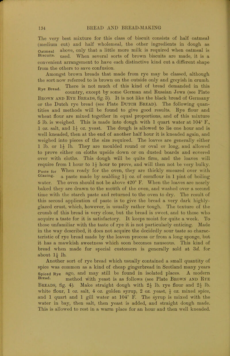 Rye Bread. The very best mixture for this class of biscuit consists of half oatmeal (medium cut) and half wholemeal, the other ingredients in dough as Oatmeal above, only that a little more milk is required when oatmeal is Biscuits. use(l. When several sorts of brown biscuits ax-e made, it is a convenient ari'angement to have each distinctive kind cut a different shape from the othei’s to save confusion. Amongst brown bi'eads that made from i-ye maj^ be classed, although the sort now referred to is brown on the outside only and greyish in crumb. There is not much of this kind of bread demanded in this country, except by some German and Russian Jews (see Plate Brown and Rye Breads, fig. 3). It is not like the black bread of Germany or the Dutch i-ye bi'ead (see Plate Dutch Bread). The following quan- tities and methods will be found to give good x-esults. Rye flour and wheat flour are mixed together in equal proportions, and of this mixture 5 lb. is weighed. This is made into dough with 1 quart water at 104° F., 1 oz. salt, and 1| oz. yeast. The dough is allowed to lie one hour and is well kneaded, then at the end of another half hour it is kneaded again, and weighed into pieces of the size required. The loaves are genei’ally either 1 lb. or 1J lb. They are moulded round or oval or long, and allowed to prove either on cloths upside down or on dusted boards and covered over with cloths. This dough will be quite firm, and the loaves will require from 1 hour to 1| hour to prove, and will then not be veiy bulky. Paste for When ready for the oven, they are thickly smeared over with Glazing. a paste made by scalding 1| oz. of coi’nflour in 1 pint of boiling water. The oven should not be above 420° F. When the loaves are neai'ly baked they are di’awn to the mouth of the oven, and washed over a second time with the starch paste and returned to the oven to drj^. The l-esult of this second application of paste is to give the bi’ead a veiy dark highly- glazed crust, which, howevei’, is usually rather tough. The texture of the crumb of this bread is very close, but the bread is sweet, and to those who acquire a taste for it is satisfactoiy. It keeps moist for quite a week. To those unfamiliar with the taste of rye it is not particularly enticing. Made in the way described, it does not acquire the decidedly sour taste so charac- tei'istic of rye bread made by the leaven process or fi*om a long sponge, but it has a mawkish sweetness which soon becomes nauseous. This kind of bread when made for special customers is genei’ally sold at 3d. for about 1\ lb. Another sort of rye bread which usually contained a small quantity of spice was common as a kind of cheap gingei’bi’ead in Scotland many years Spiced Rye ago, and may still be found in isolated places. A modern Bread. method with yeast is as follows (see Plate Brown and Rye Breads, fig. 4). Make straight dough with 24 lb. rye flour and 24 lb. white flour, 1 oz. salt, 4 oz. golden syrup, 2 oz. yeast, 4 oz. mixed spice, and 1 quart and 1 gill water at 104° F. The syrup is mixed with the water in bay, then salt, then yeast is added, and straight dough made. This is allowed to l’est in a warm place for an hour and then well kneaded.