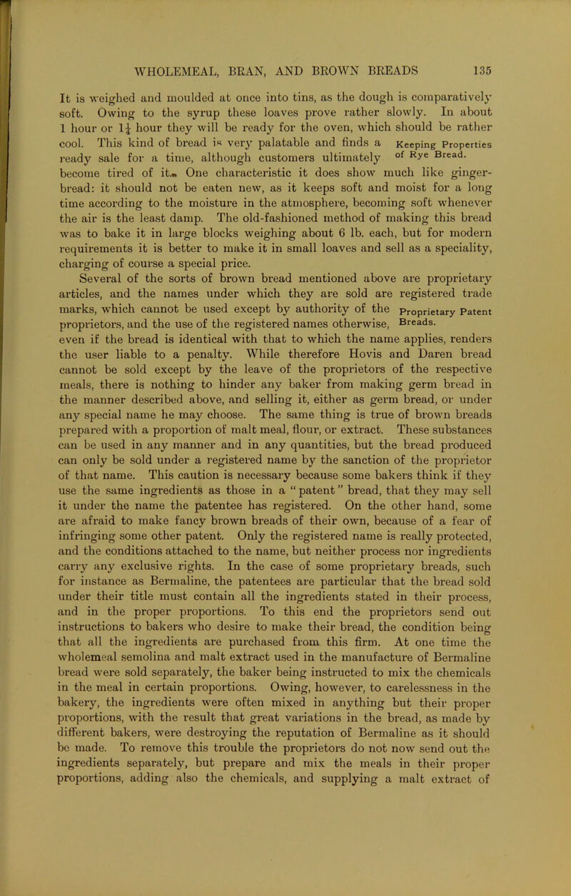 It is weighed and moulded at once into tins, as the dough is comparatively soft. Owing to the syrup these loaves prove rather slowly. In about 1 hour or 1^ hour they will be ready for the oven, which should be rather cool. This kind of bread is very palatable and finds a Keeping Properties ready sale for a time, although customers ultimately of Rye Bread- become tired of it.„ One characteristic it does show much like ginger- bread: it should not be eaten new, as it keeps soft and moist for a long time according to the moisture in the atmosphere, becoming soft whenever the air is the least damp. The old-fashioned method of making this bread was to bake it in large blocks weighing about 6 lb. each, but for modern requirements it is better to make it in small loaves and sell as a speciality, charging of course a special price. Several of the sorts of brown bread mentioned above are proprietary articles, and the names under which they are sold are registered trade marks, which cannot be used except b}^ authority of the Proprietary Patent proprietors, and the use of the registered names otherwise, Breads, even if the bread is identical with that to which the name applies, renders the user liable to a penalty. While therefore Hovis and Daren bread cannot be sold except by the leave of the proprietors of the respective meals, there is nothing to hinder any baker from making germ bread in the manner described above, and selling it, either as germ bread, or under any special name he may choose. The same thing is true of brown breads prepared with a proportion of malt meal, flour, or extract. These substances can be used in any manner and in any quantities, but the bread produced can only be sold under a registered name by the sanction of the proprietor of that name. This caution is necessary because some bakers think if they use the same ingredients as those in a “ patent ” bread, that they may sell it under the name the patentee has registered. On the other hand, some are afraid to make fancy brown breads of their own, because of a fear of infringing some other patent. Only the registered name is really protected, and the conditions attached to the name, but neither process nor ingredients carry any exclusive rights. In the case of some proprietary breads, such for instance as Bermaline, the patentees are particular that the bread sold under their title must contain all the ingredients stated in their process, and in the proper proportions. To this end the proprietors send out instructions to bakers who desire to make their bread, the condition beinir O that all the ingredients are purchased from this firm. At one time the wholemeal semolina and malt extract used in the manufacture of Bermaline bread were sold separately, the baker being instructed to mix the chemicals in the meal in certain proportions. Owing, however, to carelessness in the bakery, the ingredients were often mixed in anything but their proper proportions, with the result that great variations in the bread, as made by different bakers, were destroying the reputation of Bermaline as it should be made. To remove this trouble the proprietors do not now send out the ingredients separately, but prepare and mix the meals in their proper proportions, adding also the chemicals, and supplying a malt extract of