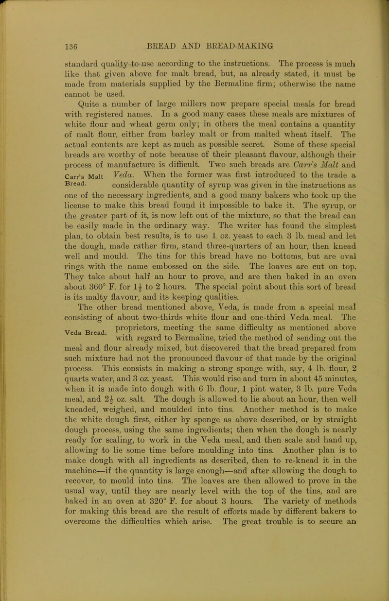 standard quality to use according to the instructions. The process is much like that given above for malt bread, but, as already stated, it must be made from materials supplied by the Bermaline firm; otherwise the name cannot be used. Quite a number of large millers now prepare special meals for bread with registered names. In a good many cases these meals are mixtures of white flour and wheat germ only; in others the meal contains a quantit}' of malt flour, either from barley malt or from malted wheat itself. The actual contents are kept as much as possible secret. Some of these special breads are worthy of note because of their pleasant flavour, although their process of manufacture is difficult. Two such breads are Carrs Malt and Carr’s Malt Veda. When the former was first introduced to the trade a Bread. considerable quantity of syrup was given in the instructions as one of the necessary ingredients, and a good many bakers who took up the license to make this bread found it impossible to bake it. The syrup, or the greater part of it, is now left out of the mixture, so that the bread can be easily made in the ordinary way. The writer has found the simplest plan, to obtain best results, is to use 1 oz. yeast to each 3 lb. meal and let the dough, made rather firm, stand three-quarters of an hour, then knead well and mould. The tins for this bread have no bottoms, but are oval rings with the name embossed on the side. The loaves are cut on top. They take about half an hour to prove, and are then baked in an oven about 360° F. for 1£ to 2 hours. The special point about this sort of bread is its malty flavour, and its keeping qualities. The other bread mentioned above, Veda, is made from a special meal consisting of about two-thirds white flour and one-third Veda meal. The Ved Bread ProP1-iefc°rs> meeting the same difficulty as mentioned above with regard to Bermaline, tried the method of sending out the meal and flour already mixed, but discovered that the bread prepared from such mixture had not the pronounced flavour of that made by the original process. This consists in making a strong sponge with, say, 4 lb. flour, 2 quarts water, and 3 oz. yeast. This would rise and turn in about 45 minutes, when it is made into dough with 6 lb. flour, 1 pint water, 3 lb. pure Veda meal, and oz. salt. The dough is allowed to lie about an hour, then well kneaded, weighed, and moulded into tins. Another method is to make the white dough first, either by sponge as above described, or by straight dough process, using the same ingredients; then when the dough is nearly ready for scaling, to work in the Veda meal, and then scale and hand up, allowing to lie some time before moulding into tins. Another plan is to make dough with all ingredients as described, then to re-knead it in the machine—if the quantity is large enough—and after allowing the dough to recover, to mould into tins. The loaves are then allowed to prove in the usual way, until they are nearly level with the top of the tins, and are baked in an oven at 320° F. for about 3 hours. The variety of methods for making this bread are the result of efforts made by different bakers to overcome the difficulties which arise. The great trouble is to secure an