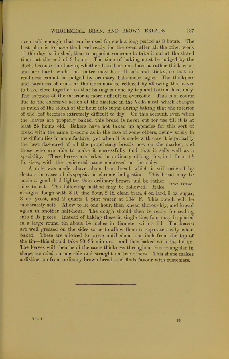 oven cold enough, that can be used for such a long period as 3 hours. The best plan is to have the bread ready for the oven after all the other work of the day is finished, then to appoint someone to take it out at the stated time^-at the end of 3 hours. The time of baking must be judged by the clock, because the loaves, whether baked or not, have a rather thick crust and are hard, while the centre may be still soft and sticky, so that its readiness cannot be judged by ordinary bakehouse signs. The thickness and hardness of crust at the sides may be reduced by allowing the loaves to bake close together, so that baking is done by top and bottom heat only The softness of the interior is more difficult to overcome. This is of course due to the excessive action of the diastase in the Veda meal, which changes so much of the starch of the flour into sugar during baking that the interior of the loaf becomes extremely difficult to dry. On this account, even when the loaves are properly baked, this bread is never cut for use till it is at least 24 hours old. Bakers have not taken up agencies for this sort of bread with the same freedom as in the case of some others, owing solely to the difficulties in manufacture; yet when it is made with care it is probably the best flavoured of all the proprietary breads now oji the market, and those who are able to make it successfully find that it sells well as a speciality. These loaves are baked in ordinary oblong tins, in 1 lb. or 14 lb. sizes, with the registered name embossed on the sides. A note was made above about bran bread, which is still ordered by doctors in cases of dyspepsia or chronic indigestion. This bread may be made a good deal lighter than ordinary brown and be rather nice to eat. The following method may be followed. Make Bran Bread' straight dough with 8 lb. fine flour, 2 lb. clean bran, 4 oz. lard, 3 oz. sugar, 3 oz. yeast, and 2 quarts 1 pint water at 104° F. This dough will be moderately soft. Allow to lie one hour, then knead thoroughly, and knead again in another half-hour. The dough should then be ready for scaling into 2-lb. pieces. Instead of baking these in single tins, four may be placed in a large round tin about 14 inches in diameter with a lid. The loaves are well greased on the sides so as to allow them to separate easily when baked. These are allowed to prove until about one inch from the top of the tin—this should take 30-35 minutes—and then baked with the lid on. The loaves will then be of the same thickness throughout but triangular in shape, rounded on one side and straight on two others. This shape makes a distinction from ordinary brown bread, and finds favour with customers. VOL. L 18