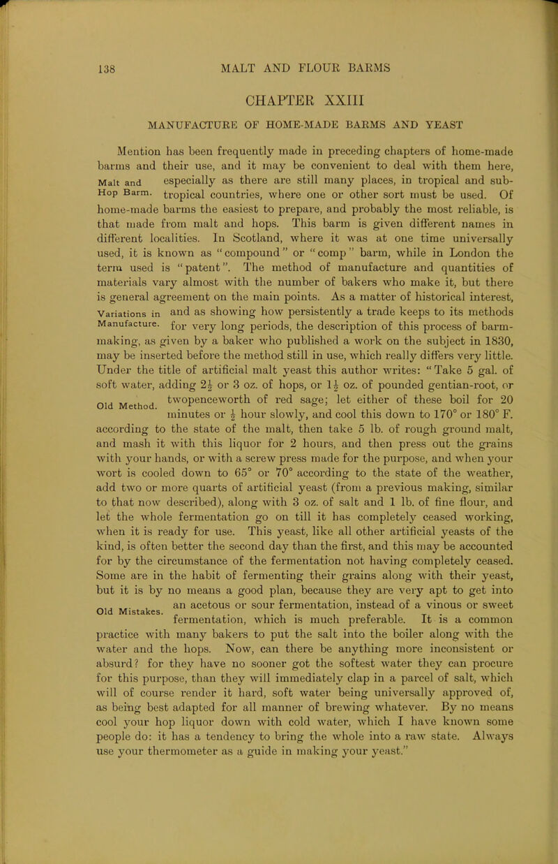 CHAPTER XXIII MANUFACTURE OF HOME-MADE BARMS AND YEAST Mention has been frequently made in preceding chapters of home-made barms and their use, and it may be convenient to deal with them here, Malt and especially as there are still many places, in tropical and sub- Hop Barm, tropical countries, where one or other sort must be used. Of home-made barms the easiest to prepare, and probably the most reliable, is that made from malt and hops. This barm is given different names in different localities. In Scotland, where it was at one time universally used, it is known as “compound” or “comp” barm, while in London the term used is “ patent ”. The method of manufacture and quantities of materials vary almost with the number of bakers who make it, but there is general agreement on the main points. As a matter of historical interest, Variations in and as showing how persistently a trade keeps to its methods Manufacture. for veiy long periods, the description of this process of barm- making, as given by a baker who published a work on the subject in 1830, may be inserted before the method still in use, which really differs very little. Under the title of artificial malt yeast this author writes: “Take 5 gal. of soft water, adding 2|- or 3 oz. of hops, or 1£ oz. of pounded gentian-root, or Old Method twopenceworth. of red sage; let either of these boil for 20 minutes or £ hour slowly, and cool this down to 170° or 180° F. according to the state of the malt, then take 5 lb. of rough ground malt, and mash it with this liquor for 2 hours, and then press out the grains with your hands, or with a screw press made for the purpose, and when your wort is cooled down to 65° or 70° according to the state of the weather, add two or more quarts of artificial yeast (from a previous making, similar to that now described), along with 3 oz. of salt and 1 lb. of fine flour, and let the whole fermentation go on till it has completely ceased working, when it is ready for use. This yeast, like all other artificial yeasts of the kind, is often better the second day than the first, and this may be accounted for by the circumstance of the fermentation not having completely ceased. Some are in the habit of fermenting their grains along with their yeast, but it is by no means a good plan, because they are very apt to get into an acetous or sour fermentation, instead of a vinous or sweet fermentation, which is much preferable. It is a common practice with many bakers to put the salt into the boiler along with the water and the hops. Now, can there be anything more inconsistent or absurd? for they have no sooner got the softest water they can procure for this purpose, than they will immediately clap in a parcel of salt, which will of course render it hard, soft water being universally approved of, as being best adapted for all manner of brewing whatever. By no means cool your hop liquor down with cold water, which I have known some people do: it has a tendency to bring the whole into a raw state. Always use your thermometer as a guide in making your yeast.” Old Mistakes.