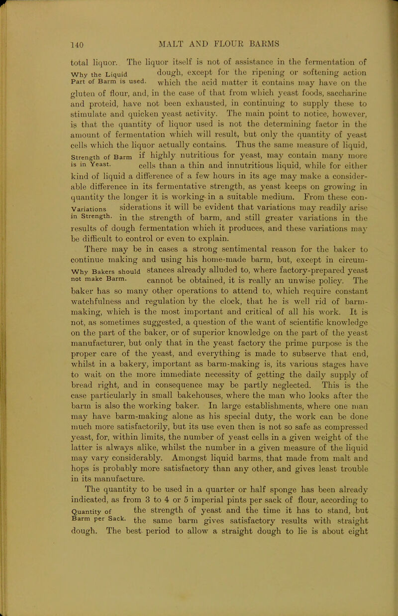 total liquor. The liquor itself is not of assistance in the fermentation of Why the Liquid dough, except for the ripening or softening action Part of Barm is used, which the acid matter it contains may have on the gluten of flour, and, in the case of that from which j^east foods, saccharine and proteid, have not been exhausted, in continuing to supply these to stimulate and quicken yeast activity. The main point to notice, however, is that the quantity of liquor used is not the determining factor in the amount of fermentation which will result, but only the quantity of yeast cells which the liquor actually contains. Thus the same measure of liquid, Strength of Barm if highly nutritious for yeast, may contain many more is in Yeast. cells than a thin and innutritious liquid, while for either kind of liquid a difference of a few hours in its age may make a consider- able difference in its fermentative strength, as yeast keeps on growing in quantity the longer it is working in a suitable medium. From these con- Variations siderations it will be evident that variations may readily arise m strength. jn the strength of barm, and still greater variations in the results of dough fermentation which it produces, and these variations may be difficult to control or even to explain. There may be in cases a sti'ong sentimental reason for the baker to continue making and using his home-made barm, but, except in circum- Why Bakers should stances already alluded to, where factory-prepared yeast not make Barm. cannot be obtained, it is i*eally an unwise policy. The baker has so many other operations to attend to, which require constant watchfulness and regulation by the clock, that he is well rid of barm- making, which is the most important and critical of all his work. It is not, as sometimes suggested, a question of the want of scientific knowledge on the part of the baker, or of superior knowledge on the part of the yeast manufacturer, but only that in the yeast factory the prime purpose is the proper care of the yeast, and everything is made to subserve that end, whilst in a bakery, important as barm-making is, its various stages have to wait on the more immediate necessity of getting the daily supply of bread right, and in consequence may be partly neglected. This is the case particularly in small bakehouses, where the man who looks after the barm is also the working baker. In large establishments, where one man may have barm-making alone as his special duty, the work can be done much more satisfactorily, but its use even then is not so safe as compressed yeast, for, within limits, the number of yeast cells in a given weight of the latter is always alike, whilst the number in a given measure of the liquid may vary considerably. Amongst liquid barms, that made from malt and hops is probably more satisfactory than any other, and gives least trouble in its manufacture. The quantity to be used in a quarter or half sponge has been already indicated, as from 3 to 4 or 5 imperial pints per sack of flour, according to Quantity of the strength of yeast and the time it has to stand, but Barm per Sack. the same barm gives satisfactory results with straight dough. The best period to allow a straight dough to lie is about eight