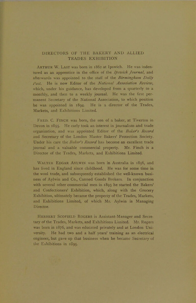 DIRECTORS OF THE BAKERY AND ALLIED TRADES EXHIBITION ARTHUR W. Last was born in 1862 at Ipswich. He was inden- tured as an apprentice in the office of the Ipswich Journal, and afterwards was appointed to the staff of the Birmingham Daily Dost. He is now Editor of the National Association Review, which, under his guidance, has developed from a quarterly to a monthly, and then to a weekly journal. He was the first per- manent Secretary of the National Association, to which position he was appointed in 1894. He is a director of the Trades, Markets, and Exhibitions Limited. Fred. C. Finch was born, the son of a baker, at Tiverton in Devon in 1855. He early took an interest in journalism and trade organization, and was appointed Editor of the Baker’s Record and Secretary of the London Master Bakers’ Protection Society. Under his care the Baker's Record has become an excellent trade journal and a valuable commercial property. Mr. Finch is a Director of the Trades, Markets, and Exhibitions Limited. Walter Edgar Aylwin was born in Australia in 1856, and has lived in England since childhood. He was for some time in the wool trade, and subsequently established the well-known busi- ness of Aylwin and Co., Canned Goods Brokers. In conjunction with several other commercial men in 1893 he started the Bakers’ and Confectioners’ Exhibition, which, along with the Grocery Exhibition, ultimately became the property of the Trades, Markets, and Exhibitions Limited, of which Mr. Aylwin is Managing Director. Herbert Scofield Rogers is Assistant-Manager and Secre- tary of the Trades, Markets, and Exhibitions Limited. Mr. Rogers was born in 1876, and was educated privately and at London Uni- versity. He had two and a half years’ training as an electrical engineer, but gave up that business when he became Secretary of the Exhibitions in 1S95.