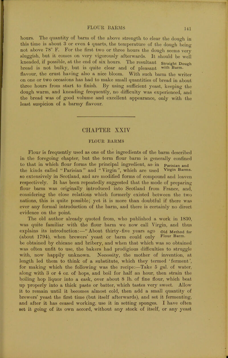 hours. The quantity of barm of the above strength to clear the dough in this time is about 3 or even 4 quarts, the temperature of the dough being not above 78° F, For the first two or three hours the dough seems very sluggish, but it comes on very vigorously afterwards. It should be well kneaded, if possible, at the end of six hours. The resultant straight Dough bread is not bulky, but is quite clear and of pleasant with Barm, flavour, the crust having also a nice bloom. With such barm the writer on one or two occasions has had to make small quantities of bread in about three hours from start to finish. By using sufficient yeast, keeping the dough warm, and kneading frequently, no difficulty was experienced, and the bread was of good volume and excellent appearance, only with the least suspicion of a barmy flavour. CHAPTER XXIV FLOUR BARMS Flour is frequently used as one of the ingredients of the barm described in the foregoing chapter, but the tenn flour barm is generally confined to that in which flour forms the principal ingredient, as- in Parisian and the kinds called “Parisian” and “Virgin”, which are used Vir£in Barms, so extensively in Scotland, and are modified forms of compound and leaven respectively. It has been repeatedly suggested that the mode of preparing flour barm was originally introduced into Scotland from France, and, considering the close relations which formerly existed between the two nations, this is quite possible; yet it is more than doubtful if there was ever any formal introduction of the barm, and there is certainly no direct evidence on the point. The old author already quoted from, who published a work in 1830, was quite familiar with the flour barm we now call Virgin, and thus explains its introduction:—“About thirty-five years ago old Method for (about 1794), when brewers’ yeast or barm could only Flour Barm, be obtained by chicane and bribery, and when that which was so obtained was often unfit to use, the bakers had prodigious difficulties to struggle with, now happily unknown. Necessity, the mother of invention, at length led them to think of a substitute, which they termed ‘ferment’, for making which the following was the recipe:—Take 5 gal. of water, along with 3 or 4 oz. of hops, and boil for half an hour, then strain the boiling hop liquor into a cask, over about 8 lb. of fine flour, which beat up properly into a thick paste or batter, which tastes very sweet. Allow it to remain until it becomes almost cold, then add a small quantity of brewers’ yeast the first time (but itself afterwards), and set it fermenting, and after it has ceased working, use it in setting sponges. I have often set it going of its own accord, without any stock of itself, or any yeast