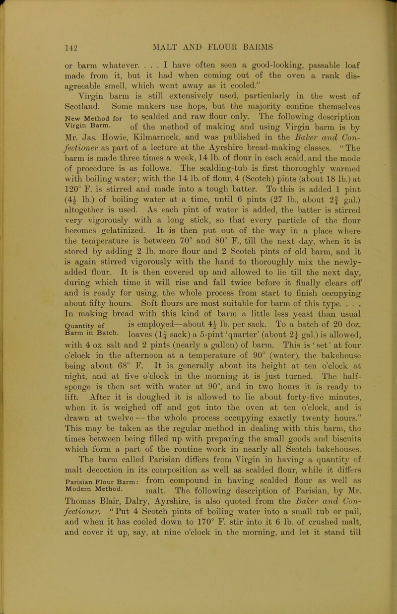 or barm whatever. ... I have often seen a good-looking, passable loaf made from it, but it had when coming out of the oven a rank dis- agreeable smell, which went away as it cooled.” Virgin barm is still extensively used, particularly in the west of Scotland. Some makers use hops, but the majority confine themselves New Method for to scalded and raw flour only. The following description Virgin Barm. 0f the method of making and using Virgin barm is by Mr. Jas. Howie, Kilmarnock, and was published in the Baker and Con- fectioner as part of a lecture at the Ayrshire bread-making classes. “ The barm is made three times a week, 14 lb. of flour in each scald, and the mode of procedure is as follows. The scalding-tub is first thoroughly warmed with boiling water; with the 14 lb. of flour, 4 (Scotch) pints (about 18 lb.) at 120° F. is stirred and made into a tough batter. To this is added 1 pint (44 lb.) of boiling water at a time, until 6 pints (27 lb., about 2f gal.) altogether is used. As each pint of water is added, the batter is stirred very vigorously with a long stick, so that every particle of the flour becomes gelatinized. It is then put out of the way in a place where the temperature is between 70° and 80° F., till the next day, when it is stored by adding 2 lb. more flour and 2 Scotch pints of old barm, and it is again stirred vigorously with the hand to thoroughly mix the newly- added flour. It is then covered up and allowed to lie till the next day, during which time it will rise and fall twice before it finally clears oft’ and is ready for using, the whole process from start to finish occupying about fifty hours. Soft flours are most suitable for barm of this type. . . . In making bread with this kind of barm a little less yeast than usual Quantity of is employed—about 4£ lb. per sack. To a batch of 20 doz. Barm in Batch. loaVes (1^ sack) a 5-pint ‘quarter’ (about 2J gal.) is allowed, with 4 oz. salt and 2 pints (nearly a gallon) of barm. This is ‘set’ at four o’clock in the afternoon at a temperature of 90° (water), the bakehouse being about 68° F. It is generally about its height at ten o’clock at night, and at five o’clock in the morning it is just turned. The half- sponge is then set with water at 90°, and in two hours it is ready to lift. After it is doughed it is allowed to lie about forty-five minutes, when it is weighed off and got into the oven at ten o’clock, and is drawn at twelve — the whole process occupying exactly twenty hours.” This may be taken as the regular method in dealing with this barm, the times between being filled up with preparing the small goods and biscuits which form a part of the routine work in nearly all Scotch bakehouses. The barm called Parisian differs from Virgin in having a quantity of malt decoction in its composition as well as scalded flour, while it differs Parisian Flour Barm: from compound in having scalded flour as well as Modern Method. malt. The following description of Parisian, by Mr. Thomas Blair, Dairy, Ayrshire, is also quoted from the Baker and Con- fectioner. “ Put 4 Scotch pints of boiling water into a small tub or pail, and when it has cooled down to 170° F. stir into it 6 lb. of crushed malt, and cover it up, say, at nine o’clock in the morning, and let it stand till