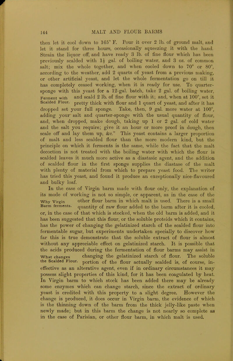 then let it cool down to 165° F. Pour it over 2 lb. of ground malt, and let it stand for three hours, occasionally squeezing it with the hand. Strain the liquor off', and have ready 3 lb. of fine flour which has been previously scalded with gal. of boiling water, and 3 oz. of common salt; mix the whole together, and when cooled down to 70° or 80°, according to the weather, add 2 quarts of yeast from a previous making, or other artificial yeast, and let the whole fermentation go on till it has completely ceased working, when it is ready for use. To quarter- sponge with this yeast for a 12-gal. batch, take 2 gal. of boiling water, Ferment with and scald 2 lb. of fine flour with it; and, when at 100°, set it Scalded Flour. pretty thick with flour and 1 quart of yeast, and after it has dropped set your full sponge. Take, then, 9 gal. more water at 100°, adding your salt and quarter-sponge with the usual quantity of flour, and, when dropped, make dough, taking up 1 or 2 gal. of cold water and the salt you require; give it an hour or more proof in dough, then scale off and lay them up, &c.” This yeast contains a larger proportion of malt and less scalded flour than the more modern kind, but the principle on which it ferments is the same, while the fact that the malt decoction is not treated with the boiling water with which the flour is scalded leaves it much more active as a diastasic agent, and the addition of scalded flour in the first sponge supplies the diastase of the malt with plenty of material from which to prepare yeast food. The writer has tried this yeast, and found it px-oduce an exceptionally nice-flavoured and bulky loaf. In the case of Virgin barm made with flour only, the explanation of its mode of working is not so simple, or apparent, as in the case of the Why Virgin other flour barm in which malt is used. There is a small Barm ferments, quantity of raw flour added to the barm after it is cooled, or, in the case of that which is stocked, when the old barm is added, and it has been suggested that this flour, or the soluble proteids which it contains, has the power of changing the gelatinized starch of the scalded flour into fermentable sugar, but experiments undertaken specially to discover how far this is true demonstrate that the soluble extract of flour is almost without any appreciable effect on gelatinized starch. It is possible that the acids produced during the fermentation of flour barms may assist in What changes changing the gelatinized starch of flour. The soluble the Scalded Flour, portion of the flour actually scalded is, of course, in- effective as an alterative agent, even if in ordinary circumstances it may possess slight properties of this kind, for it has been coagulated by heat. In Virgin barm to which stock has been added there may be already some enzymes which can change starch, since the extract of ordinary yeast is credited with this property to a slight degree. However the change is produced, it does occur in Virgin barm, the evidence of which is the thinning down of the barm from the thick jelly-like paste when newly made; but in this barm the change is not nearly so complete as in the case of Parisian, or other flour barm, in which malt is used.