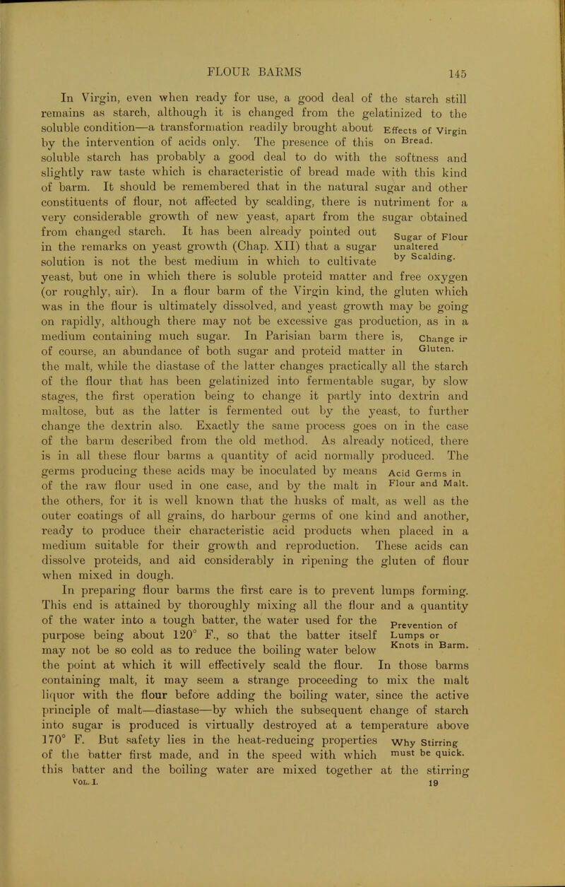 In Virgin, even when ready for use, a good deal of the starch still remains as starch, although it is changed from the gelatinized to the soluble condition—a transformation readily brought about Effects of Virgin by the intervention of acids only. The presence of this on Bread- soluble starch has probably a good deal to do with the softness and slightly raw taste which is characteristic of bread made with this kind of barm. It should be remembered that in the natural sugar and other constituents of flour, not affected by scalding, there is nutriment for a very considerable growth of new yeast, apart from the sugar obtained from changed starch. It has been already pointed out sugar of Flour in the remarks on yeast growth (Chap. XII) that a sugar unaltered solution is not the best medium in which to cultivate by Scaldins- yeast, but one in which there is soluble proteid matter and free oxygen (or roughly, air). In a flour barm of the Virgin kind, the gluten which was in the flour is ultimately dissolved, and yeast growth may be going on rapidly, although there may not be excessive gas production, as in a medium containing much sugar. In Parisian barm there is, change ir of course, an abundance of both sugar and proteid matter in Gluten, the malt, while the diastase of the latter changes practically all the starch of the flour that has been gelatinized into fermentable sugar, by slow stages, the first operation being to change it partly into dextrin and maltose, but as the latter is fermented out by the yeast, to further change the dextrin also. Exactly the same process goes on in the case of the barm described from the old method. As already noticed, there is in all these flour barms a quantity of acid normally produced. The germs producing these acids may be inoculated by means Acid Germs in of the raw flour used in one case, and by the malt in F1°ur and Malt, the others, for it is well known that the husks of malt, as well as the outer coatings of all grains, do harbour germs of one kind and another, ready to produce their characteristic acid products when placed in a medium suitable for their growth and reproduction. These acids can dissolve proteids, and aid considerably in ripening the gluten of flour when mixed in dough. In preparing flour barms the first care is to prevent lumps forming. This end is attained by thoroughly mixing all the flour and a quantity of the water into a tough batter, the water used for the prevention of purpose being about 120° F., so that the batter itself Lumps or may not be so cold as to reduce the boiling water below Knots m Barm- the point at which it will effectively scald the flour. In those barms containing malt, it may seem a strange proceeding to mix the malt liquor with the flour before adding the boiling water, since the active principle of malt—diastase—by which the subsequent change of starch into sugar is produced is virtually destroyed at a temperature above 170° F. But safety lies in the heat-reducing properties why Stirring of the batter first made, and in the speed with which must be quick, this batter and the boiling water are mixed together at the stirring V’OL. I. 19