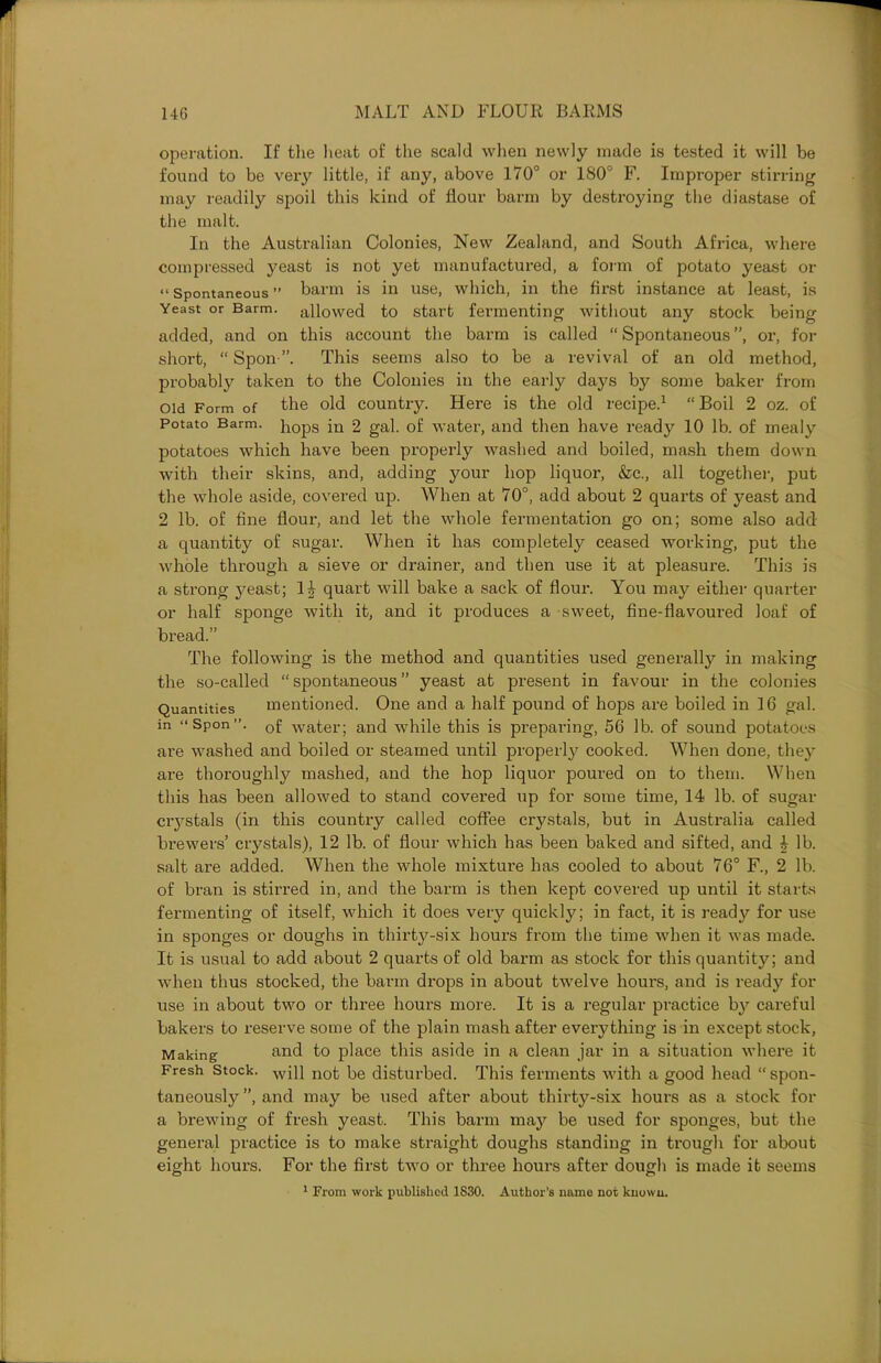 operation. If the heat of the scald when newly made is tested it will be found to be very little, if any, above 170° or 180° F. Improper stirring may readily spoil this kind of flour barm by destroying the diastase of the malt. In the Australian Colonies, New Zealand, and South Africa, where compressed yeast is not yet manufactured, a form of potato yeast or “ Spontaneous ” barm is in use, which, in the first instance at least, is Yeast or Barm, allowed to start fermenting without any stock being added, and on this account the barm is called “ Spontaneous ”, or, for short, “Spoil”. This seems also to be a revival of an old method, probably taken to the Colonies in the early days by some baker from old Form of the old country. Here is the old recipe.1 “Boil 2 oz. of Potato Barm. }10pS in 2 gal. of water, and then have ready 10 lb. of mealy potatoes which have been properly washed and boiled, mash them down with their skins, and, adding your hop liquor, &c., all together, put the whole aside, covered up. When at 70°, add about 2 quarts of yeast and 2 lb. of fine flour, and let the whole fermentation go on; some also add a quantity of sugar. When it has completely ceased working, put the whole through a sieve or drainer, and then use it at pleasure. This is a strong yeast; 1| quart will bake a sack of flour. You may either quarter or half sponge with it, and it produces a sweet, fine-flavoured loaf of bread.” The following is the method and quantities used generally in making the so-called “spontaneous” yeast at present in favour in the colonies Quantities mentioned. One and a half pound of hops are boiled in 16 gal. in “Spon”. 0f water; and while this is preparing, 56 lb. of sound potatoes are washed and boiled or steamed until properly cooked. When done, they are thoroughly mashed, and the hop liquor poured on to them. When this has been allowed to stand covered up for some time, 14 lb. of sugar crystals (in this country called coffee crystals, but in Australia called brewers’ crystals), 12 lb. of flour which has been baked and sifted, and 4 lb. salt are added. When the whole mixture has cooled to about 76° F., 2 lb. of bran is stirred in, and the barm is then kept covered up until it starts fermenting of itself, which it does very quickly; in fact, it is ready for use in sponges or doughs in thirty-six hours from the time when it was made. It is usual to add about 2 quarts of old barm as stock for this quantity; and when thus stocked, the barm drops in about twelve hours, and is ready for use in about two or three hours more. It is a regular practice by careful bakers to reserve some of the plain mash after everything is in except stock, Making and to place this aside in a clean jar in a situation where it Fresh Stock. wpi not p,e disturbed. This ferments with a good head “ spon- taneously ”, and may be used after about thirty-six hours as a stock for a brewing of fresh yeast. This barm may be used for sponges, but the general practice is to make straight doughs standing in trough for about eight hours. For the first two or three hours after dough is made it seems 1 From work published 1830. Author’s name not known.