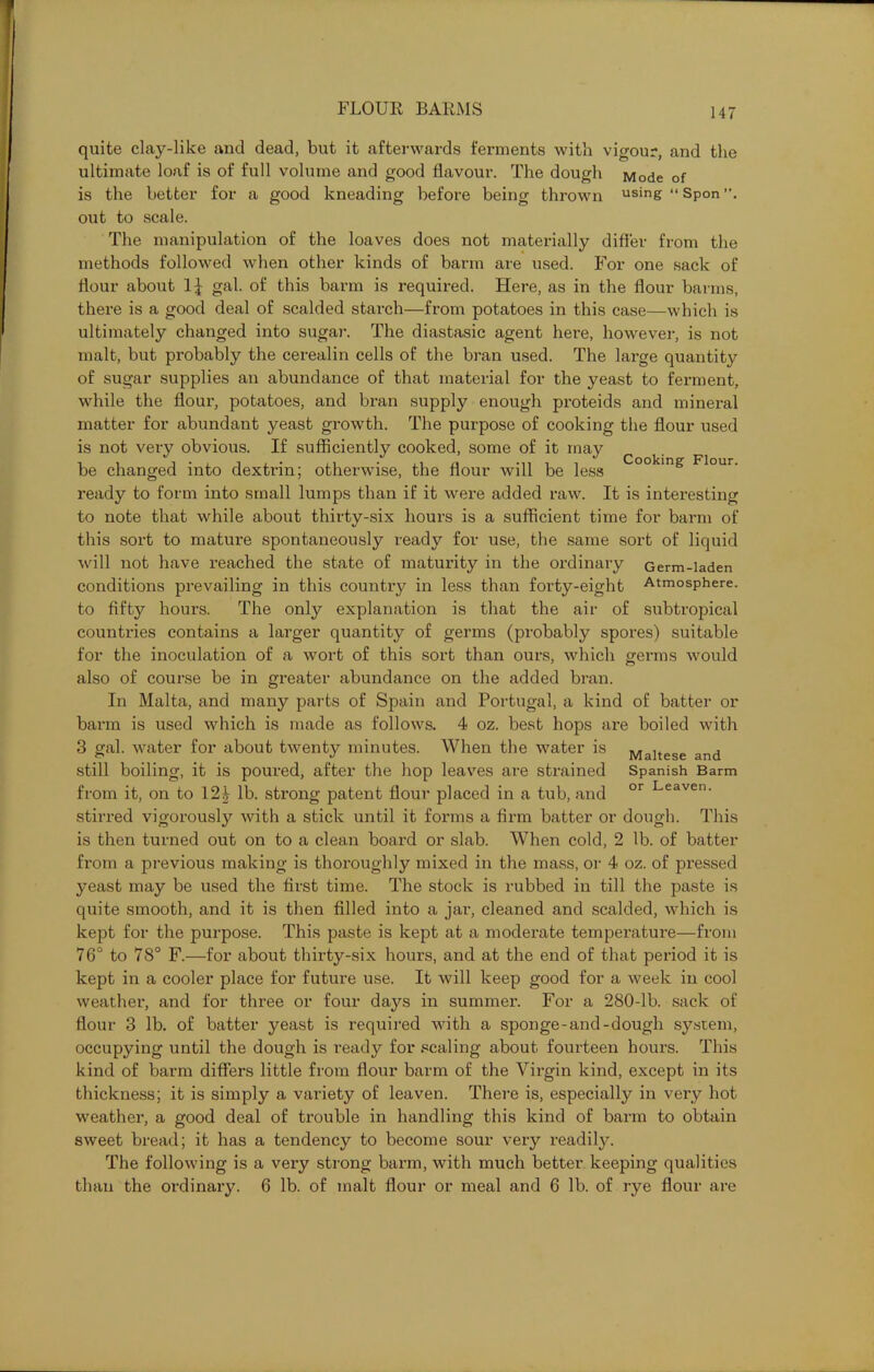 Cooking Flour. quite clay-like and dead, but it afterwards ferments with vigour, and the ultimate loaf is of full volume and good flavour. The dough Mode of is the better for a good kneading before being thrown using “ Spon out to scale. The manipulation of the loaves does not materially differ from the methods followed when other kinds of barm are used. For one sack of flour about 1| gal. of this barm is required. Here, as in the flour barms, there is a good deal of scalded starch—from potatoes in this case—which is ultimately changed into sugar. The diastasic agent here, however, is not malt, but probably the cerealin cells of the bran used. The large quantity of sugar supplies an abundance of that material for the yeast to ferment, while the flour, potatoes, and bran supply enough proteids and mineral matter for abundant yeast growth. The purpose of cooking the flour used is not very obvious. If sufficiently cooked, some of it may be changed into dextrin; otherwise, the flour will be less ready to form into small lumps than if it were added raw. It is interesting to note that while about thirty-six hours is a sufficient time for barm of this sort to mature spontaneously ready for use, the same sort of liquid will not have reached the state of maturity in the ordinary Germ-laden conditions prevailing in this country in less than forty-eight Atmosphere, to fifty hours. The only explanation is that the air of subtropical countries contains a larger quantity of germs (probably spores) suitable for the inoculation of a wort of this sort than ours, which germs would also of course be in greater abundance on the added bran. In Malta, and many parts of Spain and Portugal, a kind of batter or barm is used which is made as follows. 4 oz. best hops are boiled with 3 gal. water for about twenty minutes. When the water is Maltese and still boiling, it is poured, after the hop leaves are strained Spanish Barm from it, on to 12£ lb. strong patent flour placed in a tub, and or Leaven‘ stirred vigorously with a stick until it forms a firm batter or dough. This is then turned out on to a clean board or slab. When cold, 2 lb. of batter from a previous making is thoroughly mixed in the mass, or 4 oz. of pressed yeast may be used the first time. The stock is rubbed in till the paste is quite smooth, and it is then filled into a jar, cleaned and scalded, which is kept for the purpose. This paste is kept at a moderate temperature—from 76° to 78° F.—for about thirty-six hours, and at the end of that period it is kept in a cooler place for future use. It will keep good for a week in cool weather, and for three or four days in summer. For a 280-lb. sack of flour 3 lb. of batter yeast is required with a sponge-and-dough system, occupying until the dough is ready for scaling about fourteen hours. This kind of barm differs little from flour barm of the Virgin kind, except in its thickness; it is simply a variety of leaven. There is, especially in very hot weather, a good deal of trouble in handling this kind of barm to obtain sweet bread; it has a tendency to become sour very readily. The following is a very strong barm, with much better keeping qualities than the ordinary. 6 lb. of malt flour or meal and 6 lb. of rye flour are