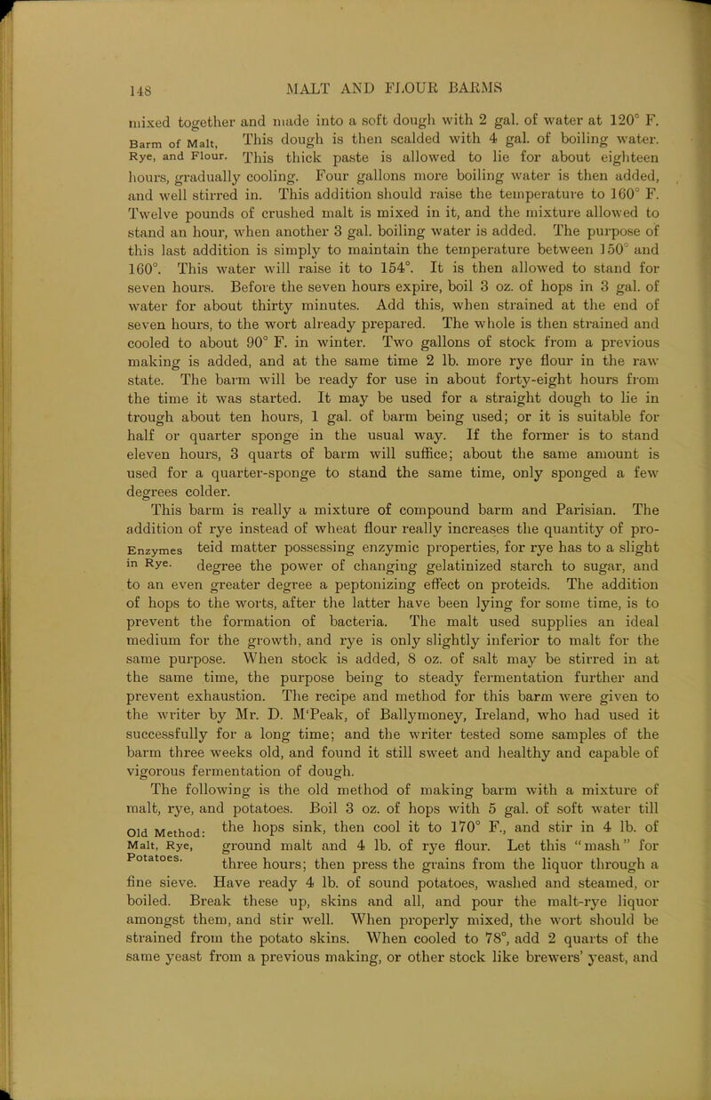 mixed together and made into a soft dough with 2 gal. of water at 120° F. Barm of Malt, This dough is then scalded with 4 gal. of boiling water. Rye, and Flour. This thick paste is allowed to lie for about eighteen hours, gradually cooling. Four gallons more boiling water is then added, and well stirred in. This addition should raise the temperature to 160° F. Twelve pounds of crushed malt is mixed in it, and the mixture allowed to stand an hour, when another 3 gal. boiling water is added. The purpose of this last addition is simply to maintain the temperature between ] 50 and 160°. This water will raise it to 154°. It is then allowed to stand for seven hours. Before the seven hours expire, boil 3 oz. of hops in 3 gal. of water for about thirty minutes. Add this, when strained at the end of seven hours, to the wort already prepared. The whole is then strained and cooled to about 90° F. in winter. Two gallons of stock from a previous making is added, and at the same time 2 lb. more rye flour in the raw state. The barm will be ready for use in about forty-eight hours from the time it was started. It may be used for a straight dough to lie in trough about ten hours, 1 gal. of barm being used; or it is suitable for half or quarter sponge in the usual way. If the former is to stand eleven hours, 3 quarts of barm will suffice; about the same amount is used for a quarter-sponge to stand the same time, only sponged a few degrees colder. This barm is really a mixture of compound barm and Parisian. The addition of rye instead of wheat flour really increases the quantity of pro- Enzymes teid matter possessing enzymic properties, for rye has to a slight in Rye. degree the power of changing gelatinized starch to sugar, and to an even greater degree a peptonizing effect on proteids. The addition of hops to the worts, after the latter have been lying for some time, is to prevent the formation of bacteria. The malt used supplies an ideal medium for the growth, and rye is only slightly inferior to malt for the same purpose. When stock is added, 8 oz. of salt may be stirred in at the same time, the purpose being to steady fermentation further and prevent exhaustion. The recipe and method for this barm were given to the writer by Mr. D. M'Peak, of Ballymoney, Ireland, who had used it successfully for a long time; and the writer tested some samples of the barm three weeks old, and found it still sweet and healthy and capable of vigorous fermentation of dough. The following is the old method of making barm with a mixture of malt, rye, and potatoes. Boil 3 oz. of hops with 5 gal. of soft water till Old Method- the hops sink, then cool it to 170° F., and stir in 4 lb. of Malt, Rye, ground malt and 4 lb. of rye flour. Let this “mash” for three hours; then press the grains from the liquor through a fine sieve. Have ready 4 lb. of sound potatoes, washed and steamed, or boiled. Break these up, skins and all, and pour the malt-rye liquor amongst them, and stir well. When properly mixed, the wort should be strained from the potato skins. When cooled to 78°, add 2 quarts of the same yeast from a previous making, or other stock like brewers’ yeast, and