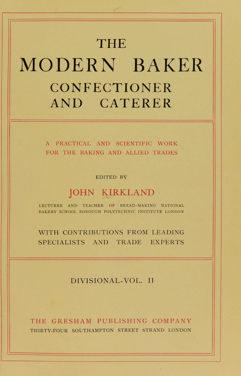 THE MODERN BAKER CONFECTIONER AND CATERER A PRACTICAL AND SCIENTIFIC WORK FOR THE BAKING AND ALLIED TRADES EDITED BY JOHN KIRKLAND LECTURER AND TEACHER OF BREAD-MAKING NATIONAL BAKERY SCHOOL BOROUGH POLYTECHNIC INSTITUTE LONDON WITH CONTRIBUTIONS FROM LEADING SPECIALISTS AND TRADE EXPERTS DIVISIONAL-VOL. I] THE GRESHAM PUBLISHING COMPANY THIRTY-FOUR SOUTHAMPTON STREET STRAND LONDON