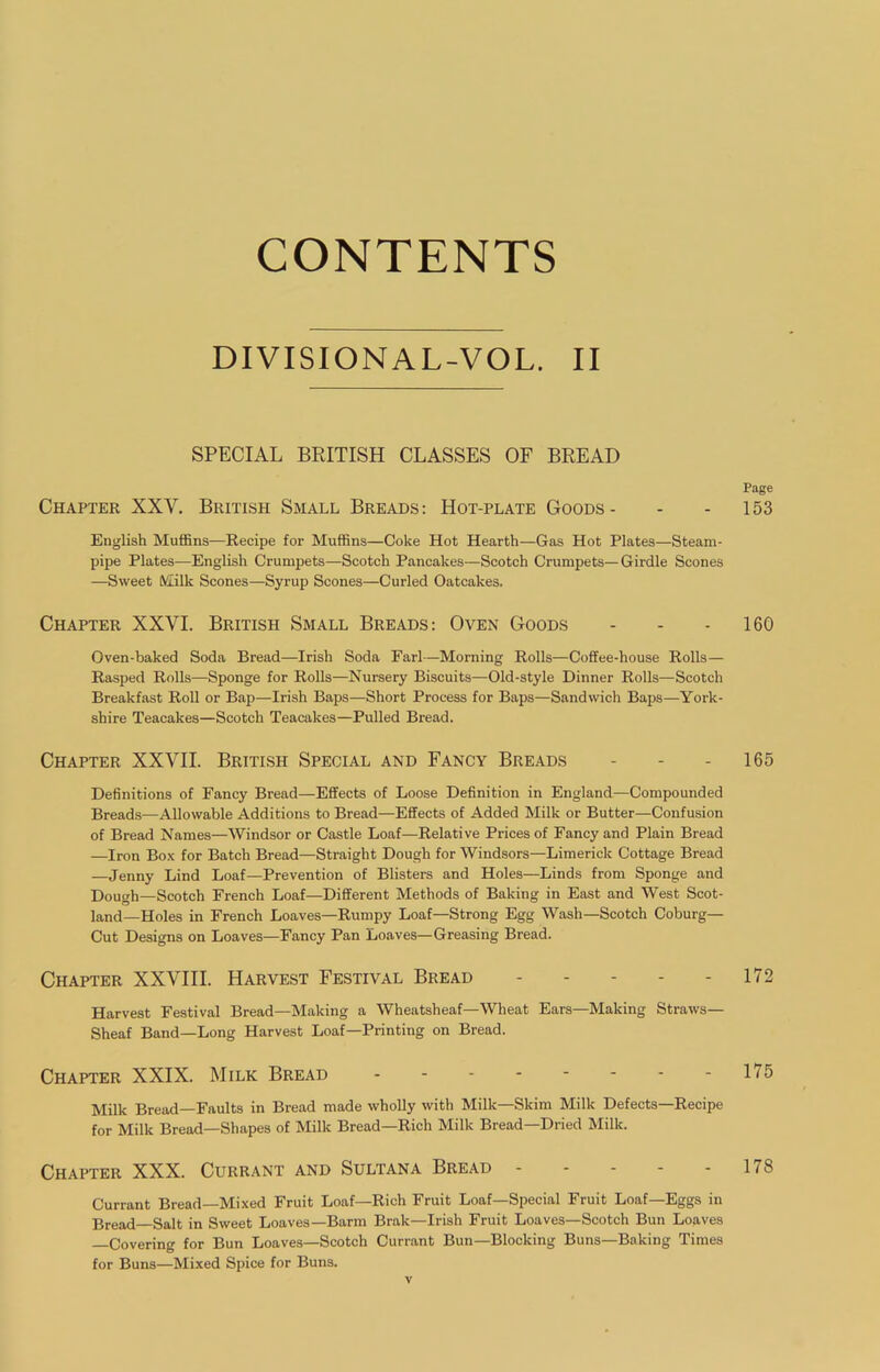 CONTENTS DIVISIONAL-VOL. II SPECIAL BRITISH CLASSES OF BREAD Chapter XXV. British Small Breads : Hot-plate Goods - English Muffins—Recipe for Muffins—Coke Hot Hearth—Gas Hot Plates—Steam- pipe Plates—English Crumpets—Scotch Pancakes—Scotch Crumpets—Girdle Scones —Sweet Milk Scones—Syrup Scones—Curled Oatcakes. Chapter XXVI. British Small Breads: Oven Goods Oven-baked Soda Bread—Irish Soda Earl—Morning Rolls—Coffee-house Rolls— Rasped Rolls—Sponge for Rolls—Nursery Biscuits—Old-style Dinner Rolls—Scotch Breakfast Roll or Bap—Irish Baps—Short Process for Baps—Sandwich Baps—York- shire Teacakes—Scotch Teacakes—Pulled Bread. Chapter XXVII. British Special and Fancy Breads Definitions of Fancy Bread—Effects of Loose Definition in England—Compounded Breads—Allowable Additions to Bread—Effects of Added Milk or Butter—Confusion of Bread Names—Windsor or Castle Loaf—Relative Prices of Fancy and Plain Bread —Iron Bo.\ for Batch Bread—Straight Dough for Windsors—Limerick Cottage Bread —Jenny Lind Loaf—-Prevention of Blisters and Holes—Linds from Sponge and Dough—Scotch French Loaf—Different Methods of Baking in East and West Scot- land—Holes in French Loaves—Rumpy Loaf—Strong Egg Wash—Scotch Coburg— Cut Designs on Loaves—Fancy Pan Loaves—Greasing Bread. Chapter XXVIH. Harvest Festival Bread Harvest Festival Bread—Making a Wheatsheaf—Wheat Ears—Making Straws— Sheaf Band—Long Harvest Loaf—Printing on Bread. Chapter XXIX. Milk Bread Milk Bread—Faults in Bread made wholly with Milk—Skim Milk Defects—Recipe for Milk Bread—Shapes of Milk Bread—Rich Milk Bread-Dried Milk. Chapter XXX. Currant and Sultana Bread Currant Bread—Mixed Fruit Loaf—Rich Fruit Loaf—Special Fruit Loaf—Eggs in Bread—Salt in Sweet Loaves—Barra Brak—Irish Fruit Loaves—Scotch Bun Loaves Covering for Bun Loaves—Scotch Currant Bun—Blocking Buns—Baking Times for Buns—Mixed Spice for Buns. Page 153 160 165 172 175 178