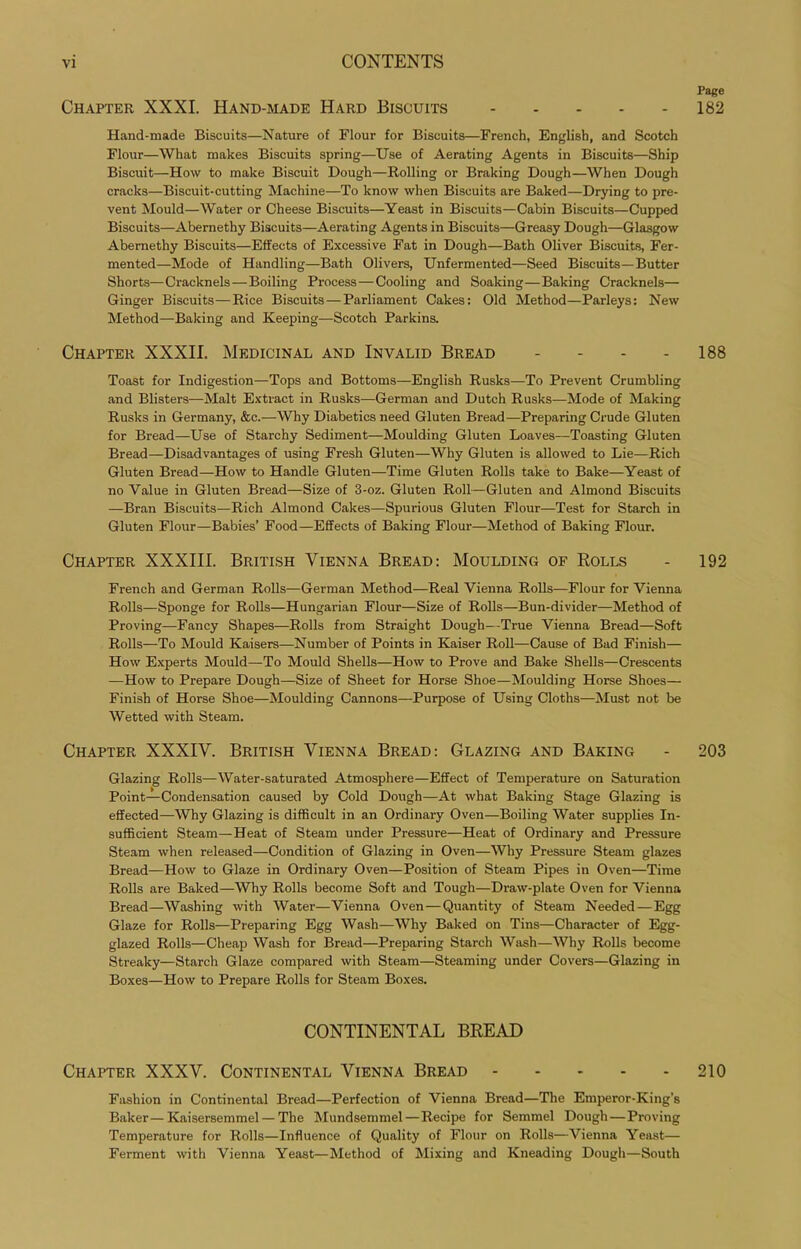 Page Chapter XXXI. Hand-made Hard Biscuits 182 Hand-made Biscuits—Nature of Flour for Biscuits—French, English, and Scotch Flour—What makes Biscuits spring—Use of Aerating Agents in Biscuits—Ship Biscuit—How to make Biscuit Dough—Rolling or Braking Dough—When Dough cracks—Biscuit-cutting Machine—To know when Biscuits are Baked—Drying to pre- vent Mould—Water or Cheese Biscuits—Yeast in Biscuits—Cabin Biscuits—Cupped Biscuits—Abernethy Biscuits—Aerating Agents in Biscuits—Greasy Dough—Glasgow Abernethy Biscuits—Effects of Excessive Fat in Dough—Bath Oliver Biscuits, Fer- mented—Mode of Handling—Bath Olivers, Unfermented—Seed Biscuits—Butter Shorts—Cracknels—Boiling Process—Cooling and Soaking—Baking Cracknels— Ginger Biscuits—Rice Biscuits—Parliament Cakes: Old Method—Parleys: New Method—Baking and Keeping—Scotch Parkins. Chapter XXXII. Medicinal and Invalid Bread - - - - 188 Toast for Indigestion—Tops and Bottoms—English Rusks—To Prevent Crumbling and Blisters—Malt Extract in Rusks—German and Dutch Rusks—Mode of Making Rusks in Germany, &c.—Why Diabetics need Gluten Bread—Preparing Crude Gluten for Bread—Use of Starchy Sediment—Moulding Gluten Loaves—Toasting Gluten Bread—Disadvantages of using Fresh Gluten—Why Gluten is allowed to Lie—Rich Gluten Bread—How to Handle Gluten—Time Gluten Rolls take to Bake—Yeast of no Value in Gluten Bread—Size of 3-oz. Gluten Roll—Gluten and Almond Biscuits —Bran Biscuits—Rich Almond Cakes—Spurious Gluten Flour—Test for Starch in Gluten Flour—Babies’ Food—Effects of Baking Flour—Method of Baking Flour. Chapter XXXIII. British Vienna Bread: Moulding of Rolls - 192 French and German Rolls—German Method—Real Vienna Rolls—Flour for Vienna Rolls—Sponge for Rolls—Hungarian Flour—Size of Rolls—Bun-divider—Method of Proving—Fancy Shapes—Rolls from Straight Dough—True Vienna Bread—Soft Rolls—To Mould Kaisers—Number of Points in Kaiser Roll—Cause of Bad Finish— How Experts Mould—To Mould Shells—How to Prove and Bake Shells—Crescents —How to Prepare Dough—Size of Sheet for Horse Shoe—Moulding Horse Shoes— Finish of Horse Shoe—Moulding Cannons—Purpose of Using Cloths—Must not be Wetted with Steam. Chapter XXXIV. British Vienna Bread: Glazing and Baking - 203 Glazing Rolls—Water-saturated Atmosphere—Effect of Temperature on Saturation Point—Condensation caused by Cold Dough—At what Baking Stage Glazing is effected—Why Glazing is difficult in an Ordinary Oven—Boiling Water supplies In- sufficient Steam—Heat of Steam under Pressure—Heat of Ordinary and Pressure Steam when released—Condition of Glazing in Oven—Why Pressure Steam glazes Bread—How to Glaze in Ordinary Oven—Position of Steam Pipes in Oven—Time Rolls are Baked—Why Rolls become Soft and Tough—Draw-plate Oven for Vienna Bread—Washing with Water—Vienna Oven—Quantity of Steam Needed—Egg Glaze for Rolls—Preparing Egg Wash—Why Baked on Tins—Character of Egg- glazed Rolls—Cheap Wash for Bread—Preparing Starch Wash—Why Rolls become Streaky—Starch Glaze compared with Steam—Steaming under Covers—Glazing in Boxes—How to Prepare Rolls for Steam Boxes. CONTINENTAL BREAD Chapter XXXV. Continental Vienna Bread 210 Fashion in Continental Bread—Perfection of Vienna Bread—The Emperor-King’s Baker—Kaisersemmel—The Mundsemmel—Recipe for Semmel Dough—Proving Temperature for Rolls—Influence of Quality of Flour on Rolls—Vienna Yeast— Ferment with Vienna Yeast—Method of Mixing and Kneading Dough—South