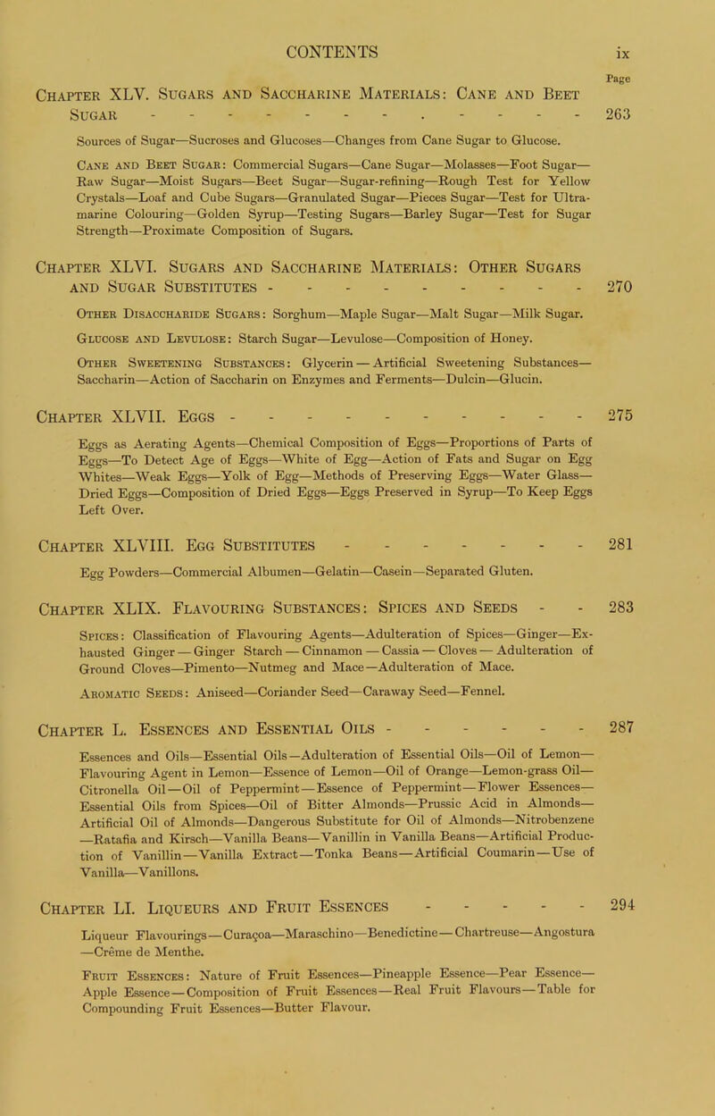 Page Chapter XLV. Sugars and Saccharine Materials: Cane and Beet Sugar 263 Sources of Sugar—Sucroses and Glucoses—Changes from Cane Sugar to Glucose. Cane and Beet Sugae: Commercial Sugars—Cane Sugar—Molasses—Foot Sugar— Raw Sugar—Moist Sugars—Beet Sugar—Sugar-refining—Rough Test for Yellow Crystals—Loaf and Cube Sugars—Granulated Sugar—Pieces Sugar—Test for Ultra- marine Colouring—Golden Syrup—Testing Sugars—Barley Sugar—Test for Sugar Strength—Proximate Composition of Sugars. Chapter XLVI. Sugars and Saccharine Materials: Other Sugars AND Sugar Substitutes 270 Other Disacchaeide Sugars : Sorghum—Maple Sugar—Malt Sugar—Milk Sugar. Glucose and Levulose: Starch Sugar—Levulose—Composition of Honey. Other Sweetening Substances: Glycerin — Artificial Sweetening Substances— Saccharin—Action of Saccharin on Enzymes and Ferments—Dulcin—Glucin. Chapter XLVII. Eggs - - - 275 Eggs as Aerating Agents—Chemical Composition of Eggs—Proportions of Parts of Eggs—To Detect Age of Eggs—White of Egg—Action of Fats and Sugar on Egg Whites—Weak Eggs—Yolk of Egg—Methods of Preserving Eggs—Water Glass— Dried Eggs—Composition of Dried Eggs—Eggs Preserved in Syrup—To Keep Eggs Left Over. Chapter XLVIII. Egg Substitutes - ------ 281 Egg Powders—Commercial Albumen—Gelatin—Casein—Separated Gluten. Chapter XLIX. Flavouring Substances: Spices and Seeds - - 283 Spices: Classification of Flavouring Agents—Adulteration of Spices—Ginger—Ex- hausted Ginger — Ginger Starch — Cinnamon — Cassia — Cloves—Adulteration of Ground Cloves—Pimento—Nutmeg and Mace—Adulteration of Mace. Aromatic Seeds: Aniseed—Coriander Seed—Caraway Seed—Fennel. Chapter L. Essences and Essential Oils ------ 287 Essences and Oils—Essential Oils—Adulteration of Essential Oils—Oil of Lemon— Flavouring Agent in Lemon—Essence of Lemon—Oil of Orange—Lemon-grass Oil— Citronella Oil—Oil of Peppermint—Essence of Peppermint—Flower Essences— Essential Oils from Spices—Oil of Bitter Almonds—Prussic Acid in Almonds— Artificial Oil of Almonds—Dangerous Substitute for Oil of Almonds—Nitrobenzene —Ratafia and Kirsch—Vanilla Beans—Vanillin in Vanilla Beans—Artificial Produc- tion of Vanillin—Vanilla Extract—Tonka Beans—Artificial Coumarin—Use of V anilla—V anillons. Chapter LI. Liqueurs and Fruit Essences 294 Liqueur Flavourings—Cura9oa—Maraschino—Benedictine—Chartreuse—Angostura —Creme de Menthe. Fruit Essences: Nature of Fruit Essences—Pineapple Essence—Pear Essence— Apple Essence—Composition of Fruit Essences—Real Fruit Flavours—Table for Compounding Fruit Essences—Butter Flavour.