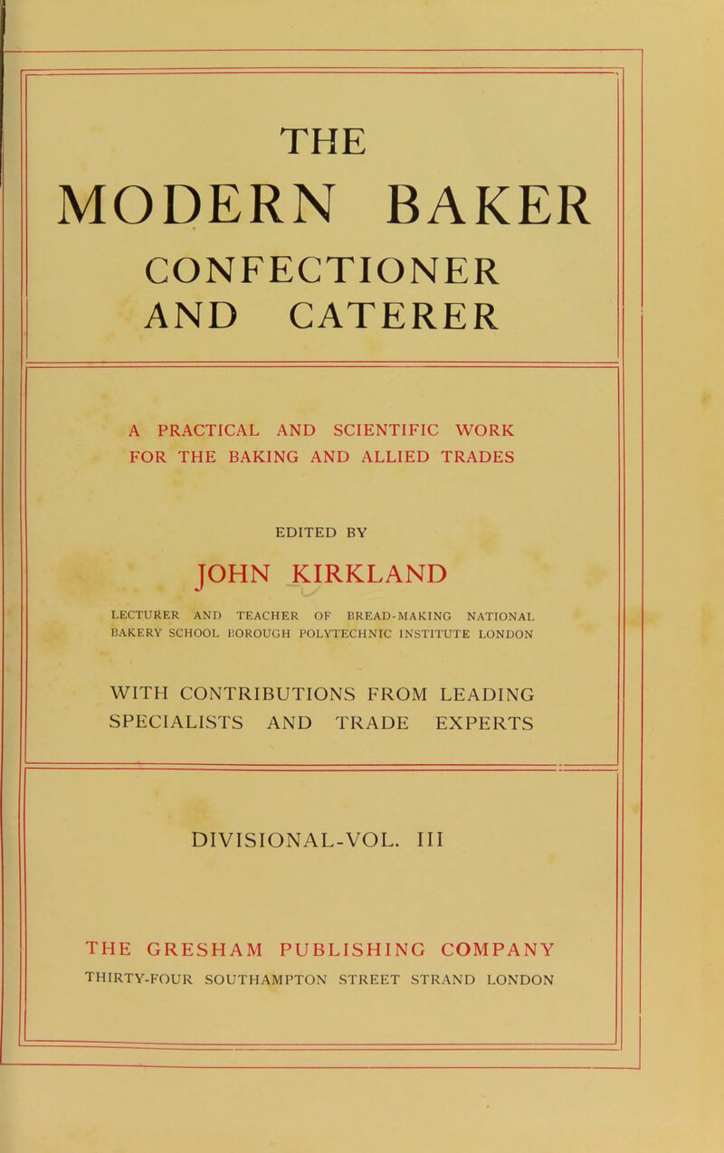 THE MODERN BAKER CONFECTIONER AND CATERER A PRACTICAL AND SCIENTIFIC WORK FOR THE BAKING AND ALLIED TRADES EDITED BY JOHN KIRKLAND LECTURER AND TEACHER OF BREAD-MAKING NATIONAL BAKERY SCHOOL BOROUGH POLYTECHNIC INSTITUTE LONDON WITH CONTRIBUTIONS FROM LEADING SPECIALISTS AND TRADE EXPERTS DIVISIONAL-VOL. Ill THE GRESHAM PUBLISHING COMPANY THIRTY-FOUR SOUTHAMPTON STREET STRAND LONDON