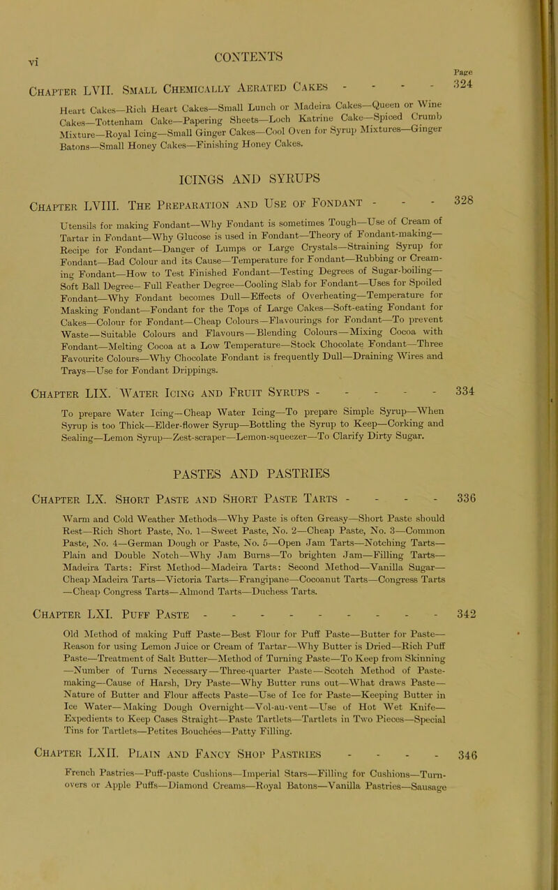 Papre Chapter LVII. Small Chemically Aerated Cakes - 324 Heart Cakes—Rich Heart Cakes—Small Lunch or Madeira Cakes—Queen or Wine Cakes—Tottenham Cake—Papering Sheets—Loch Katrine Cake—Spiced Crum j Mixture-Royal Icing-Small Ginger Cakes-Cool Oven for Syrup Mixtures-Gmger Batons—Small Honey Cakes—Finishing Honey Cakes. ICINGS AND SYRUPS Chapter LYIII. The Preparation and Use of Fondant - - - 328 Utensils for making Fondant—Why Fondant is sometimes Tough—Use of Cream of Tartar in Fondant—Why Glucose is used in Fondant—Theory of Fondant-making— Recipe for Fondant—Danger of Lumps or Large Crystals—Straining Syrup for Fondant—Bad Colour and its Cause—Temperature for Fondant—Rubbing or Cream- ing Fondant—How to Test Finished Fondant—Testing Degrees of Sugar-boiling— Soft Ball Degree- Full Feather Degree—Cooling Slab for Fondant—Uses for Spoiled Fondant—Why Fondant becomes Dull—Effects of Overheating—Temperature for Masking Fondant—Fondant for the Tops of Large Cakes—Soft-eating Fondant for Cakes—Colour for Fondant—Cheap Colours—Flavourings for Fondant—To prevent Waste—Suitable Colours and Flavours —Blending Colours —Mixing Cocoa with Fondant—Melting Cocoa at a Low Temperature—Stock Chocolate Fondant Three Favourite Colours—Why Chocolate Fondant is frequently Dull—Draining Wires and Trays—Use for Fondant Drippings. Chapter LIX. Water Icing and Fruit Syrups ----- 334 To prepare Water Icing—Cheap Water Icing—To prepare Simple Syrup—When Syrup is too Thick—Elder-flower Syrup—Bottling the Syrup to Keep—Corking and Sealing—Lemon Syrup—Zest-scraper—Lemon-squeezer—To Clarify Dirty Sugar. PASTES AND PASTRIES Chapter LX. Short Paste and Short Paste Tarts - 336 Warm and Cold Weather Methods—Why Paste is often Greasy—Short Paste should Rest—Rich Short Paste, No. 1—Sweet Paste, No. 2—Cheap Paste, No. 3—Common Paste, No. 4—German Dough or Paste, No. 5—Open Jam Tarts—Notching Tarts— Plain and Double Notch—Why Jam Burns—To brighten Jam—Filling Tarts— Madeira Tarts: First Method—Madeira Tarts: Second Method—Vanilla Sugar— Cheap Madeira Tarts—Victoria Tarts—Frangipane—Cocoauut Tarts—Congress Tarts —Cheap Congress Tarts—Almond Tarts—Duchess Tarts. Chapter LXI. Puff Paste 342 Old Method of making Puff Paste—Best Flour for Puff Paste—Butter for Paste— Reason for using Lemon Juice or Cream of Tartar—Why Butter is Dried—Rich Puff Paste—Treatment of Salt Butter—Method of Turning Paste—To Keep from Skinning —Number of Turns Necessary—Three-quarter Paste—Scotch Method of Paste- making—Cause of Harsh, Dry Paste—Why Butter runs out—What draws Paste— Nature of Butter and Flour affects Paste—Use of Ice for Paste—Keeping Butter in Ice Water—Making Dough Overnight—Vol-au-vent—Use of Hot Wet Knife— Expedients to Keep Cases Straight—Paste Tartlets—Tartlets in Two Pieces—Special Tins for Tartlets—Petites Bouchees—Patty Filling. Chapter LXII. Plain and Fancy Shop Pastries - 346 French Pastries—Puff-paste Cushions—Imperial Stars—Filling for Cushions—Turn- overs or Apple Puffs—Diamond Creams—Royal Batons—Vanilla Pastries—Sausage