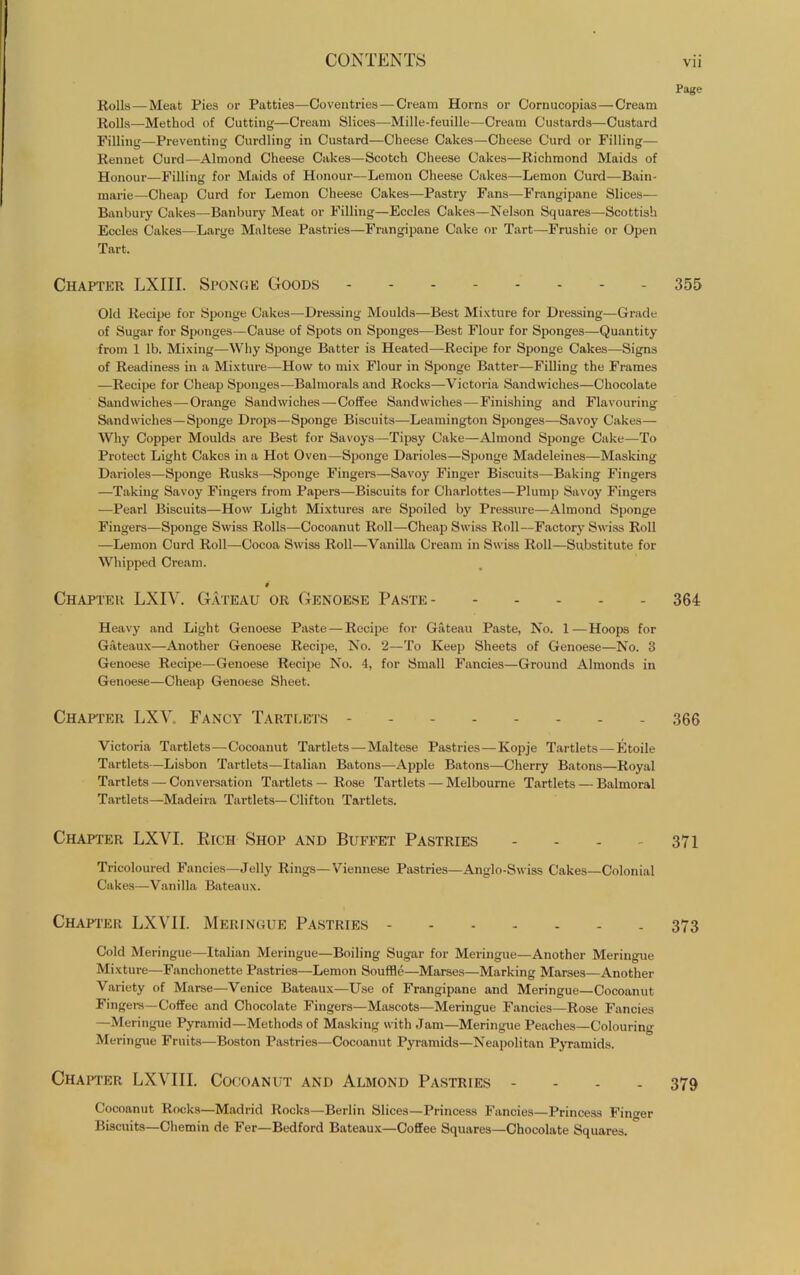 Page Rolls—Meat Pies or Patties—Coventries—Cream Horns or Cornucopias—Cream Rolls—Method of Cutting—Cream Slices—Mille-feuille—Cream Custards—Custard Filling—Preventing Curdling in Custard—Cheese Cakes—Cheese Curd or Filling— Rennet Curd—Almond Cheese Cakes—Scotch Cheese Cakes—Richmond Maids of Honour—Filling for Maids of Honour—Lemon Cheese Cakes—Lemon Curd—Bain- marie—Cheap Curd for Lemon Cheese Cakes—Pastry Fans—Frangipane Slices— Banbury Cakes—Banbury Meat or Filling—Eccles Cakes—Nelson Squares—Scottish Eccles Cakes—Large Maltese Pastries—Frangipane Cake or Tart—Frushie or Open Tart. Chapter LXIII. Sponge Goods - 355 Old Recipe for Sponge Cakes—Dressing Moulds—Best Mixture for Dressing—Grade of Sugar for Sponges—Cause of Spots on Sponges—Best Flour for Sponges—Quantity from 1 lb. Mixing—Why Sponge Batter is Heated—Recipe for Sponge Cakes—Signs of Readiness in a Mixture—How to mix Flour in Sponge Batter—Filling the Frames —Recipe for Cheap Sponges—Balmorals and Rocks—Victoria Sandwiches—Chocolate Sandwiches—Orange Sandwiches—Coffee Sandwiches—Finishing and Flavouring- Sandwiches—Sponge Drops—Sponge Biscuits—Leamington Sponges—Savoy Cakes— Why Copper Moulds are Best for Savoys—Tipsy Cake—Almond Sponge Cake—To Protect Light Cakes in a Hot Oven—Sponge Darioles—Sponge Madeleines—Masking Darioles—Sponge Rusks—Sponge Fingers—Savoy Finger Biscuits—Baking Fingers —Taking Savoy Fingers from Papers—Biscuits for Charlottes—Plump Savoy Fingers —Pearl Biscuits—How Light Mixtures are Spoiled by Pressure—Almond Sponge Fingers—Sponge Swiss Rolls—Cocoanut Roll—Cheap Swiss Roll—Factory Swiss Roll —Lemon Curd Roll—Cocoa Swiss Roll—Vanilla Cream in Swiss Roll—Substitute for Whipped Cream. # Chapter LXIV. Gateau or Genoese Paste 364 Heavy and Light Genoese Paste — Recipe for Gateau Paste, No. 1—Hoops for Gateaux—Another Genoese Recipe, No. 2—To Keep Sheets of Genoese—No. 3 Genoese Recipe—Genoese Recipe No. 4, for Small Fancies—Ground Almonds in Genoese—Cheap Genoese Sheet. Chapter LXV. Fancy Tartlets 366 Victoria Tartlets—Cocoanut Tartlets—Maltese Pastries—Kopje Tartlets—Etoile Tartlets—Lisbon Tartlets—Italian Batons—Apple Batons—Cherry Batons—Royal Tartlets — Conversation Tartlets — Rose Tartlets — Melbourne Tartlets — Balmoral Tartlets—Madeira Tartlets—Clifton Tartlets. Chapter LXVI. Rich Shop and Buffet Pastries - - - - 371 Tricoloured Fancies—Jelly Rings—Viennese Pastries—Anglo-Swiss Cakes—Colonial Cakes—Vanilla Bateaux. Chapter LXVII. Meringue Pastries 373 Cold Meringue—Italian Meringue—Boiling Sugar for Meringue—Another Meringue Mixture—Fanehonette Pastries—Lemon Souffle—Marses—Marking Marses—Another Variety of Marse—Venice Bateaux—Use of Frangipane and Meringue—Cocoanut Fingers—Coffee and Chocolate Fingers—Mascots—Meringue Fancies—Rose Fancies —Meringue Pyramid—Methods of Masking with Jam—Meringue Peaches—Colouring Meringue Fruits—Boston Pastries—Cocoanut Pyramids—Neapolitan Pyramids. Chapter LXVIII. Cocoanut and Almond Pastries - 379 Cocoanut Rocks—Madrid Rocks—Berlin Slices—Princess Fancies—Princess Finder Biscuits—Chemin de Fer—Bedford Bateaux—Coffee Squares—Chocolate Squares.