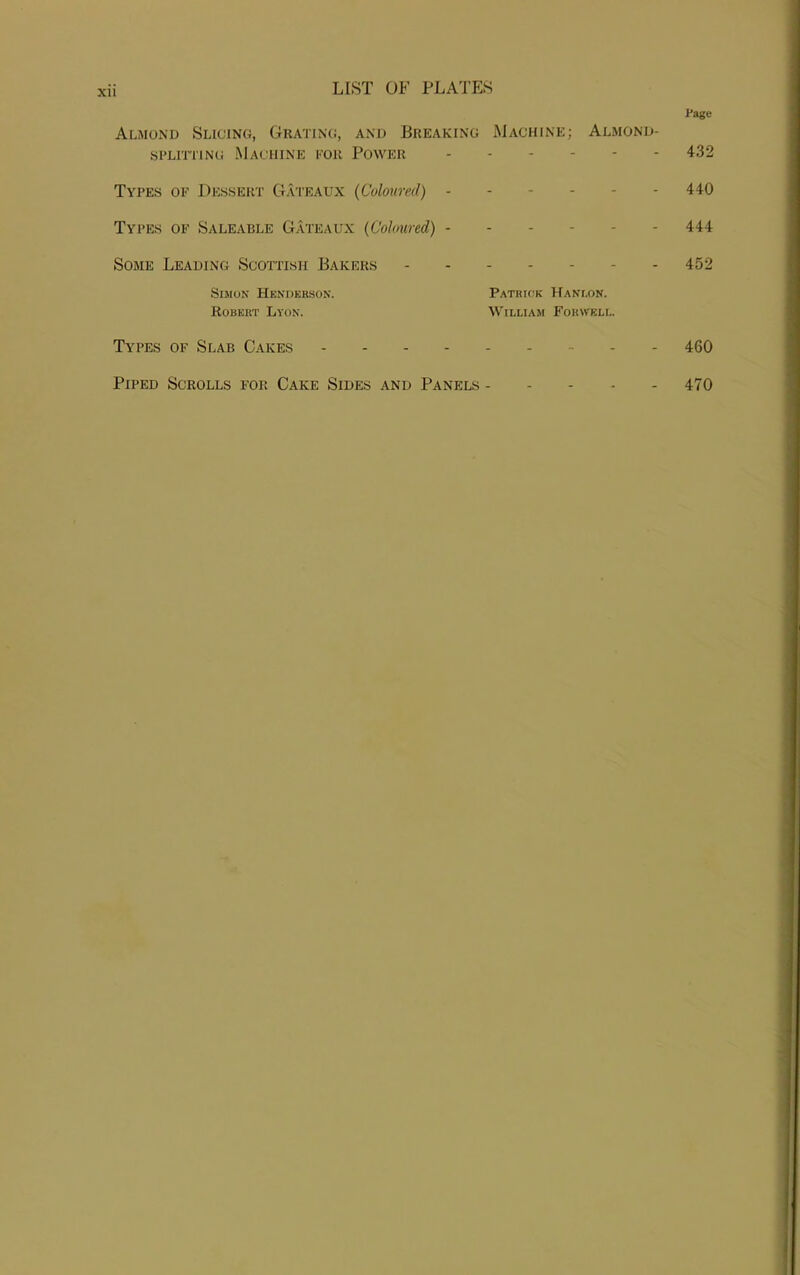 Almond Slicing, Grating, and Breaking Machine; Almond- splitting Machine for Power Types of Dessert Gateaux (Coloured) - Types of Saleable Gateaux (Coloured) - Some Leading Scottish Bakers Simon Henderson. Patrick Hani.on. Robert Lyon. William Forwell. Page 432 440 444 452 Types of Slab Cakes 460 Piped Scrolls for Cake Sides and Panels 470