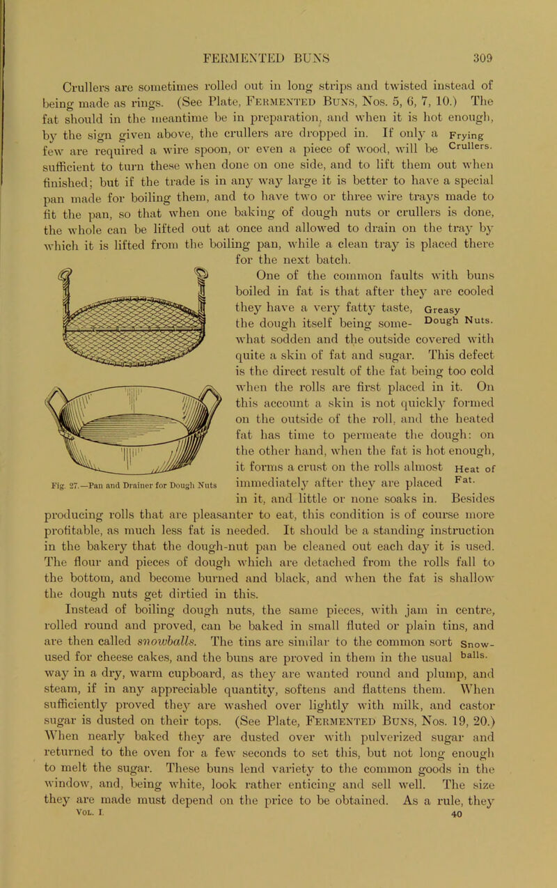 Crullers are sometimes rolled out in long strips and twisted instead of being made as rings. (See Plate, Fermented Buns, Nos. 5, 6, 7, 10.) The fat should in the meantime be in preparation, and when it is hot enough, by the sign given above, the crullers are dropped in. If only a Frying few are required a wire spoon, or even a piece of wood, will be Crullers- sufficient to turn these when done on one side, and to lift them out when finished; but if the trade is in any way large it is better to have a special pan made for boiling them, and to have two or three wire trays made to fit the pan, so that when one baking of dough nuts or crullers is done, the whole can be lifted out at once and allowed to drain on the tray by which it is lifted from the boiling pan, while a clean tray is placed there for the next batch. One of the common faults with buns boiled in fat is that after they are cooled they have a very fatty taste, Greasy the dough itself being some- Doush Nuts, what sodden and the outside covered with quite a skin of fat and sugar. This defect is the direct result of the fat being too cold when the rolls are first placed in it. On this account a skin is not quickly formed on the outside of the roll, and the heated fat has time to permeate the dough: on the other hand, when the fat is hot enough, it forms a crust on the rolls almost Heat of immediately after they are placed Fat- in it, and little or none soaks in. Besides producing rolls that are pleasanter to eat, this condition is of course more profitable, as much less fat is needed. It should be a standing instruction in the bakery that the dough-nut pan be cleaned out each day it is used. The flour and pieces of dough which are detached from the rolls fall to the bottom, and become burned and black, and when the fat is shallow the dough nuts get dirtied in this. Instead of boiling dough nuts, the same pieces, with jam in centre, rolled round and proved, can be baked in small fluted or plain tins, and are then called svoivballs. The tins are similar to the common sort Snow- used for cheese cakes, and the buns are proved in them in the usual balls- way in a dry, warm cupboard, as they are wanted round and plump, and steam, if in any appreciable quantity, softens and flattens them. When sufficiently proved they are washed over lightly with milk, and castor sugar is dusted on their tops. (See Plate, Fermented Buns, Nos. 19, 20.) When nearly baked they are dusted over with pulverized sugar and returned to the oven for a few seconds to set this, but not long enough to melt the sugar. These buns lend variety to the common goods in the window, and, being white, look rather enticing and sell well. The size they are made must depend on the price to be obtained. As a rule, they VOL. I. 40 Fig. 27.—Pan and Drainer for Dough Nuts