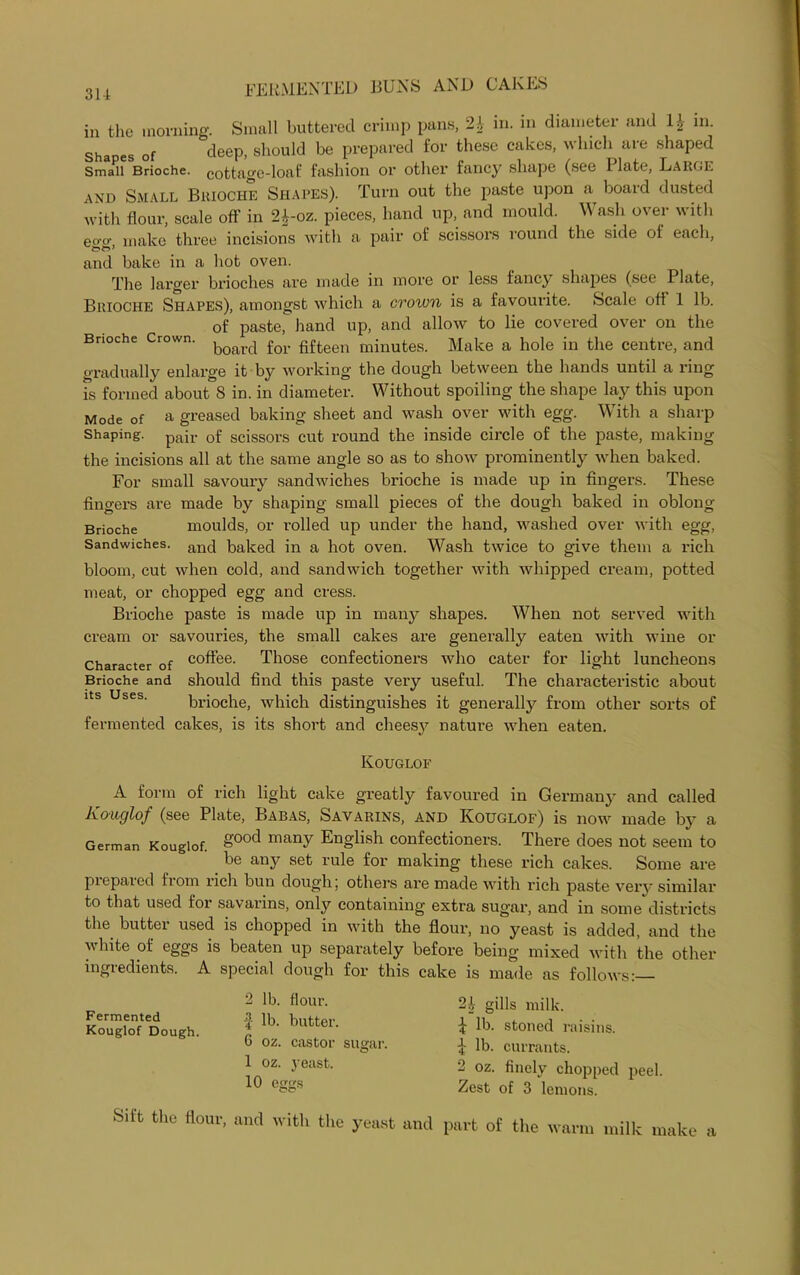 in the morning. Small buttered crimp pans, 2i in. in diameter and 1£ in. Shapes Of deep, should be prepared for these cakes, which are shaped Small Brioche, cottage-loaf fashion or other fancy shape (see Plate, Large and Small Brioche Shapes). Turn out the paste upon a board dusted with flour, scale off in 2J-oz. pieces, hand up, and mould. Wash over with eo-o- make three incisions with a pair of scissors round the side of each, and bake in a hot oven. The larger brioches are made in more or less fancy shapes (see Plate, Brioche Shapes), amongst which a crown is a favourite. Scale oft 1 lb. of paste, hand up, and allow to lie covered over on the Brioche Crown. for fifteen minutes. Make a hole in the centre, and gradually enlarge it by working the dough between the hands until a ring is formed about 8 in. in diameter. Without spoiling the shape lay this upon Mode of a greased baking sheet and wash over with egg. With a sharp Shaping. pajr 0f scissors cut round the inside circle of the paste, making the incisions all at the same angle so as to show prominently when baked. For small savoury sandwiches brioche is made up in fingers. These fingers are made by shaping small pieces of the dough baked in oblong Brioche moulds, or rolled up under the hand, washed over with egg, Sandwiches. anfi baked in a hot oven. Wash twice to give them a rich bloom, cut when cold, and sandwich together with whipped cream, potted meat, or chopped egg and cress. Brioche paste is made up in many shapes. When not served with cream or savouries, the small cakes are generally eaten with wine or Character of c°ffee- Those confectioners who cater for light luncheons Brioche and should find this paste very useful. The characteristic about brioche, which distinguishes it generally from other sorts of fermented cakes, is its short and cheesy nature when eaten. Kouglof A form of rich light cake greatly favoured in German)’ and called Koucjlof (see Plate, Babas, Sayarins, and Kouglof) is now made by a German Kouglof. 8'00<^ 1Tiany English confectioners. There does not seem to be any set rule for making these rich cakes. Some are piepared from rich bun dough; others are made with rich paste very similar to that used for savarins, only containing extra sugar, and in some districts the butter used is chopped in with the flour, no yeast is added, and the white of eggs is beaten up separately before being mixed with the other ingredients. A special dough for this cake is made as follows:— Fermented Kouglof Dough. 2 lb. flour. -4 lb. butter. 6 oz. castor sugar. 1 oz. yeast. 10 eggs 2A- gills milk. £ lb. stoned raisins. £ lb. currants. 2 oz. finely chopped peel. Zest of 3 lemons. Sift the flour, and with the yeast and part of the warm milk make a