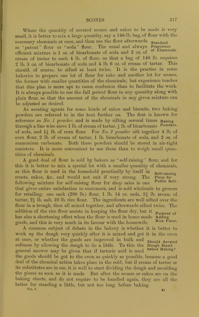 Where the quantity of aerated scones and cakes to be made is very small, it is better to mix a large quantity, say a 140-lb. bag, of flour with the necessary chemicals at once, and then use the flour afterwards Standard as “patent” flour or “soda” flour. The usual and always p™P°rJ^als efficient mixture is 1 oz. of bicarbonate of soda and 2 oz. of cream of tartar to each 4 lb. of flour, so that a bag of 140 lb. requires 2 lb. 3 oz. of bicarbonate of soda and 4 lb. 6 oz. of cream of tartai\ This should, of course, be sifted at least twice. It is the practice in some bakeries to prepare one lot of flour for cake and another lot for scones, the former with smaller quantities of the chemicals; but experience teaches that this plan is more apt to cause confusion than to facilitate the work. It is always possible to use the full 'patent flour in any quantity along with plain flour-, so that the amount of the chemicals in any given mixture can be adjusted as desired. As aerating agents for some kinds of cakes and biscuits, two baking- powders are referred to in the text further on. The first is known for reference as No. 1 powder, and is made by sifting several times Baking through a fine wire sieve 1 lb. of cream of tartar, lb. of bicarbonate Powders, of soda, and 1£ lb. of corn flour. For No. 2 powder sift together 4 lb. of corn flour, 2 lb. of cream of tartar, 1 lb. bicarbonate of soda, and 2 oz. of ammonium carbonate. Both these powders should be stored in air-tight canisters. It is more convenient to use them than to weigh small quan- tities of chemicals. A good deal of flour is sold by bakers as “ self-raising ” flour, and for this it is better to mix a special lot with a smaller quantity of chemicals, as this flour is used in the household practically by itself in self-raising crusts, cakes, &c., and would not suit if very strong. The Flour for following mixture for self-raising flour for shop sales is one Public Sale- that gives entire satisfaction to customers, and is sold wholesale to grocers for retailing: one sack (280 lb.) flour, 1 lb. 14 oz. soda, 3£ lb. cream of tartar, 24 lb. salt, 10 lb. rice flour. The ingredients are well sifted over the flour in a trough, then all mixed together, and afterwards sifted twice. The addition of the rice flour assists in keeping the flour dry, but it Purpo.e of has also a shortening effect when the flour is used in home-made Adding goods, and this is very much in its favour with the housewife. Rice Flour- A common subject of debate in the bakery is whether it is better to work up the dough very quickly after it is mixed and get it in the oven at once, or whether the goods are improved in bulk and should Aerated softness by allowing the dough to lie a little. To this the Dough stand general answer may be given that if tartaric acid is used before Baking? the goods should be got to the oven as quickly as possible, because a good deal of the chemical action takes place in the cold; but if cream of tartar or its substitutes are in use, it is well to start dividing the dough and moulding the pieces as soon as it is made. But after the scones or cakes are on the baking sheets, and do not require to be handled again, they are all the better for standing a little, but not too long, before baking. VOL. i. 41