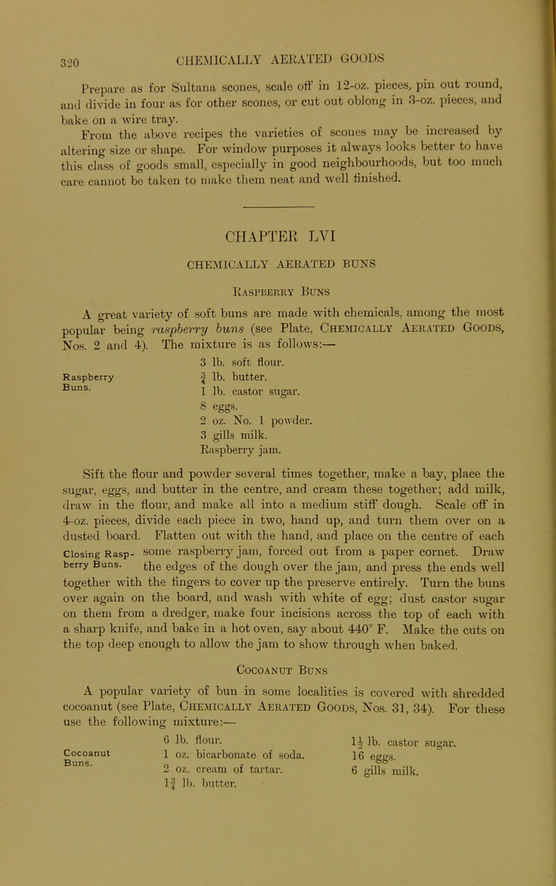 Prepare as for Sultana scones, scale oft in I2-oz. pieces, pin out xound, and divide in four as for other scones, or cut out oblong in 3-oz. pieces, and bake on a wire tray. From the above recipes the varieties of scones may be increased by altering size or shape. For window purposes it always looks better to have this class of goods small, especially in good neighbourhoods, but too much care cannot be taken to make them neat and -well finished. CHAPTER LVI CHEMICALLY AERATED BUNS Raspberry Buns A great variety of soft buns are made with chemicals, among the most popular being raspberry buns (see Plate, Chemically Aerated Goods, Nos. 2 and 4). The mixture is as follows:— 3 lb. soft flour. Raspberry lb. butter. Buns- 1 lb. castor sugar. 8 eggs. 2 oz. No. 1 powder. 3 gills milk. Raspberry jam. Sift the flour and powder several times together, make a bay, place the sugar, eggs, and butter in the centre, and cream these together; add milk, draw in the flour, and make all into a medium stiff dough. Scale oft' in 4-oz. pieces, divide each piece in two, hand up, and turn them over on a dusted board. Flatten out with the hand, and place on the centre of each Closing Rasp- some raspberry jam, forced out from a paper cornet. Draw berry Buns. the edges of the dough over the jam, and press the ends well together with the fingers to cover up the preserve entirely. Turn the buns over again on the board, and wash with white of egg; dust castor sugar on them from a dredger, xxxake four incisions across the top of each with a sharp knife, and bake in a hot oven, say about 440° F. Make the cuts on the top deep enough to allow the jam to show through when baked. Cocoanut Buns A popular variety of bun in some localities is covered with shredded cocoanut (see Plate, Chemically Aerated Goods, Nos. 31, 34). For these use the following mixture:— G lb. flour. 14 lb. castor sugax\ Cocoanut i oz. bicarbonate of soda. 16 eggs. 2 oz. cream of tartar. 6 gills milk. 1-^ lb. butter.