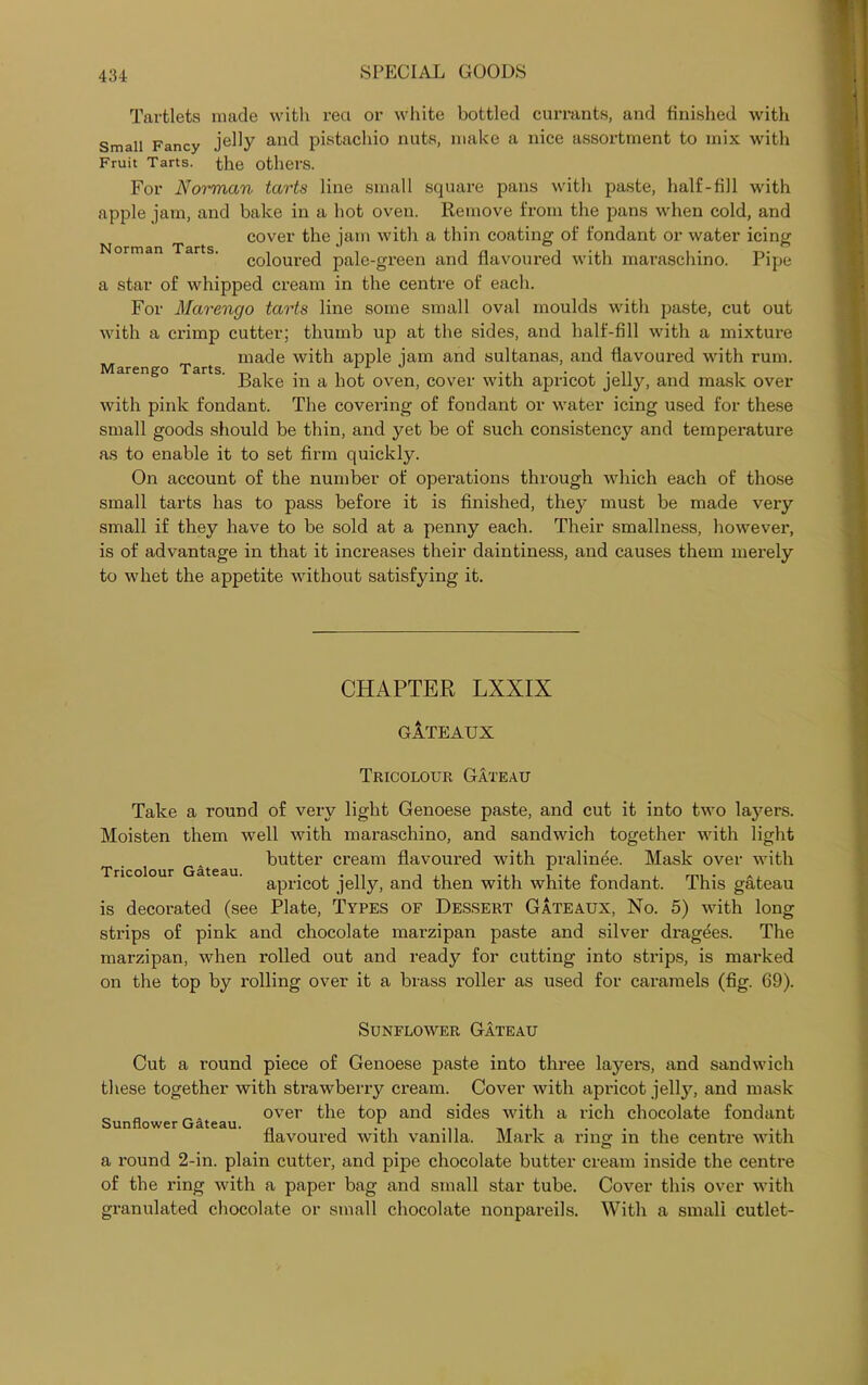 Tartlets made with reel or white bottled currants, and finished with Small Fancy jelly and pistachio nuts, make a nice assortment to mix with Fruit Tarts, the others. For Norman tarts line small square pans with paste, half-fill with apple jam, and bake in a hot oven. Remove from the pans when cold, and cover the jam with a thin coating of fondant or water icing orman ar s. co}oure(j pale-green and flavoured with maraschino. Pipe a star of whipped cream in the centre of each. For Marengo tarts line some small oval moulds with paste, cut out with a crimp cutter; thumb up at the sides, and half-fill with a mixture made with apple iam and sultanas, and flavoured with rum. Marengo Tarts j. x ^ ^ ^ ^ Bake in a hot oven, cover with apricot jelly, and mask over with pink fondant. The covering of fondant or water icing used for these small goods should be thin, and yet be of such consistency and temperature as to enable it to set firm quickly. On account of the number of operations through which each of those small tarts has to pass before it is finished, they must be made very small if they have to be sold at a penny each. Their smallness, however, is of advantage in that it increases their daintiness, and causes them merely to whet the appetite without satisfying it. Tricolour Gateau. CHAPTER LXXIX GATEAUX Tricolour Gateau Take a round of very light Genoese paste, and cut it into two lajmrs. Moisten them well with maraschino, and sandwich together with light butter cream flavoured with pralinee. Mask over with apricot jelly, and then with white fondant. This gateau is decorated (see Plate, Types of Dessert Gateaux, No. 5) with long strips of pink and chocolate marzipan paste and silver dragees. The marzipan, when rolled out and ready for cutting into strips, is marked on the top by rolling over it a brass roller as used for caramels (fig. 69). Sunflower Gateau Cut a round piece of Genoese paste into three layers, and sandwich these together with strawberry cream. Cover with apricot jelty, and mask „ _. over the top and sides with a rich chocolate fondant Sunflower Gateau. . flavoured with vanilla. Mark a ring in the centre with a round 2-in. plain cutter, and pipe chocolate butter cream inside the centre of the ring with a paper bag and small star tube. Cover this over with granulated chocolate or small chocolate nonpareils. With a small cutlet-