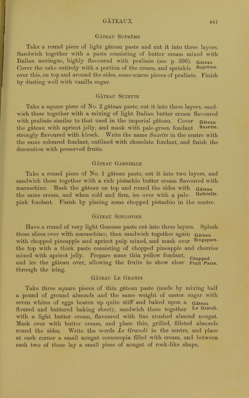 Gateau Supreme Take a round piece of light gateau paste and cut it into three layers. Sandwich together with a paste consisting of butter cream mixed with Italian meringue, highly flavoured with pralinee (see p. 396). Gateau Cover the cake entirely with a portion of the cream, and sprinkle Supreme, over this, on top and around the sides, some coarse pieces of pralin6e. Finish by dusting well with vanilla sugar. Gateau Suzette Take a square piece of No. 2 gateau paste, cut it into three layers, sand- wich these together with a mixing of light Italian butter cream flavoured with pralinee similar to that used in the imperial gateau. Cover Gateau the gateau with apricot jelly, and mask with pale-green fondant Suzette. strongly flavoured with kirsch. Write the name Suzette in the centre with the same coloured fondant, outlined with chocolate fondant, and finish the decoration with preserved fruits. Gateau Gabrielle Take a round piece of No. 1 gateau paste, cut it into two layers, and sandwich these together with a rich pistachio butter cream flavoured with maraschino. Mask the gateau on top and round the sides with Gateau the same cream, and when cold and firm, ice over with a pale- Gabrielle. pink fondant. Finish by placing some chopped pistachio in the centre. Gateau Singapore Have a round of very light Genoese paste cut into three layers. Splash these slices over with maraschino; then sandwich together again Gateau with chopped pineapple and apricot pulp mixed, and mask over Singapore, the top with a thick paste consisting of chopped pineapple and cherries mixed with apricot jelly. Prepare some thin yellow fondant, Chopped and ice the gateau over, allowing the fruits to show clear Fruit Paste, through the icing. Gateau Le Grandi Take three square pieces of thin gateau paste (made by mixing half a pound of ground almonds and the same weight of castor sugar with seven whites of eggs beaten up quite stiff and baked upon a Gateau floured and buttered baking sheet); sandwich these together Le Grandi. with a light butter cream, flavoured with fine crushed almond nougat. Mask over with butter cream, and place thin, grilled, filleted almonds round the sides. Write the words Le Grandi in the centre, and place at each corner a small nougat cornucopia filled with cream, and between each two of these lay a small piece of nougat of rock-like shape.